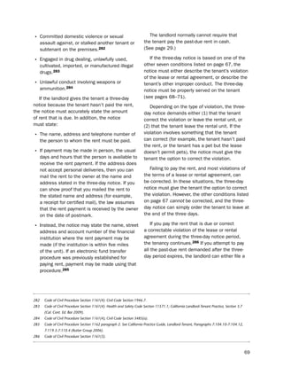 • Committed domestic violence or sexual                                     the landlord normally cannot require that
      assault against, or stalked another tenant or                      the tenant pay the past-due rent in cash.
      subtenant on the premises.282                                      (see page 29.)

• engaged in drug dealing, unlawfully used,                                 if the three-day notice is based on one of the
      cultivated, imported, or manufactured illegal                      other seven conditions listed on page 67, the
      drugs.283                                                          notice must either describe the tenant’s violation
                                                                         of the lease or rental agreement, or describe the
• unlawful conduct involving weapons or                                  tenant’s other improper conduct. the three-day
      ammunition.284                                                     notice must be properly served on the tenant
   if the landlord gives the tenant a three-day                          (see pages 68–71).
notice because the tenant hasn’t paid the rent,                             depending on the type of violation, the three-
the notice must accurately state the amount                              day notice demands either (1) that the tenant
of rent that is due. in addition, the notice                             correct the violation or leave the rental unit, or
must state:                                                              (2) that the tenant leave the rental unit. if the
                                                                         violation involves something that the tenant
• the name, address and telephone number of
      the person to whom the rent must be paid.                          can correct (for example, the tenant hasn’t paid
                                                                         the rent, or the tenant has a pet but the lease
• if payment may be made in person, the usual                            doesn’t permit pets), the notice must give the
      days and hours that the person is available to                     tenant the option to correct the violation.
      receive the rent payment. if the address does
      not accept personal deliveries, then you can                          Failing to pay the rent, and most violations of
      mail the rent to the owner at the name and                         the terms of a lease or rental agreement, can
      address stated in the three-day notice. if you                     be corrected. in these situations, the three-day
      can show proof that you mailed the rent to                         notice must give the tenant the option to correct
      the stated name and address (for example,                          the violation. however, the other conditions listed
      a receipt for certified mail), the law assumes                     on page 67 cannot be corrected, and the three-
      that the rent payment is received by the owner                     day notice can simply order the tenant to leave at
      on the date of postmark.                                           the end of the three days.

                                                                             if you pay the rent that is due or correct
• instead, the notice may state the name, street
      address and account number of the financial                        a correctable violation of the lease or rental
      institution where the rent payment may be                          agreement during the three-day notice period,
      made (if the institution is within five miles                      the tenancy continues.286 if you attempt to pay
      of the unit). if an electronic fund transfer                       all the past-due rent demanded after the three-
      procedure was previously established for                           day period expires, the landlord can either file a
      paying rent, payment may be made using that
      procedure.285




282     Code of Civil Procedure Section 1161(4). Civil Code Section 1946.7.
283     Code of Civil Procedure Section 1161(4). Health and Safety Code Section 11571.1; California Landlord-Tenant Practice, Section 3.7
        (Cal. Cont. Ed. Bar 2009).
284     Code of Civil Procedure Section 1161(4), Civil Code Section 3485(a).
285     Code of Civil Procedure Section 1162 paragraph 2. See California Practice Guide, Landlord-Tenant, Paragraphs 7:104.10-7:104.12,
        7:119.3-7:110.4 (Rutter Group 2006).
286     Code of Civil Procedure Section 1161(3).



                                                                                                                                            69
 