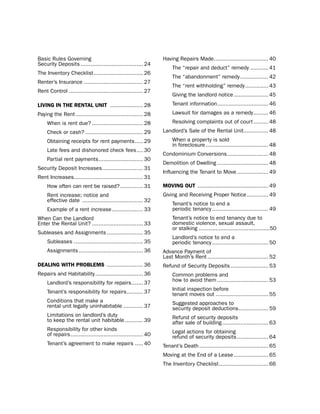 basic Rules Governing                                             having Repairs Made................................. 40
security deposits ...................................... 24
                                                                      the “repair and deduct” remedy ........... 41
the inventory Checklist .............................. 26
                                                                      the “abandonment” remedy ................. 42
Renter’s insurance .................................... 27
                                                                      the “rent withholding” remedy .............. 43
Rent Control ............................................. 27
                                                                      Giving the landlord notice ..................... 45
LiViNg iN tHe reNtaL UNit .................... 28                     tenant information ............................... 46
paying the Rent ......................................... 28          lawsuit for damages as a remedy ......... 46
     When is rent due? ............................... 28             Resolving complaints out of court ......... 48
     Check or cash? ................................... 29        landlord’s sale of the Rental unit............... 48
     obtaining receipts for rent payments ..... 29                    When a property is sold
                                                                      in foreclosure ...................................... 48
     late fees and dishonored check fees .... 30
                                                                  Condominium Conversions ......................... 48
     partial rent payments ........................... 30
                                                                  demolition of dwelling ............................... 48
security deposit increases......................... 31
                                                                  influencing the tenant to Move ................... 49
Rent increases.......................................... 31
     how often can rent be raised? .............. 31              moViNg oUt ........................................... 49
     Rent increase; notice and                                    Giving and Receiving proper notice ............. 49
     effective date ..................................... 32
                                                                      tenant’s notice to end a
     example of a rent increase ................... 33                periodic tenancy .................................. 49
When Can the landlord                                                 tenant’s notice to end tenancy due to
enter the Rental unit? ............................... 33             domestic violence, sexual assault,
                                                                      or stalking ...........................................50
subleases and Assignments ...................... 35
                                                                      landlord’s notice to end a
     subleases .......................................... 35          periodic tenancy .................................. 50
     Assignments ....................................... 36       Advance payment of
                                                                  last Month’s Rent ..................................... 52
deaLiNg WitH ProBLemS ...................... 36                   Refund of security deposits ....................... 53
Repairs and habitability ............................. 36             Common problems and
                                                                      how to avoid them ............................... 53
     landlord’s responsibility for repairs ....... 37
                                                                      initial inspection before
     tenant’s responsibility for repairs .......... 37                tenant moves out ................................ 55
     Conditions that make a                                           suggested approaches to
     rental unit legally uninhabitable ............ 37                security deposit deductions .................. 59
     limitations on landlord’s duty                                   Refund of security deposits
     to keep the rental unit habitable ........... 39                 after sale of building ............................ 63
     Responsibility for other kinds                                   legal actions for obtaining
     of repairs ............................................ 40       refund of security deposits ................... 64
     tenant’s agreement to make repairs ..... 40                  tenant’s death .......................................... 65
                                                                  Moving at the end of a lease ..................... 65
                                                                  the inventory Checklist .............................. 66
 
