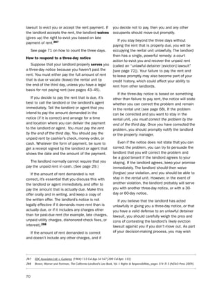 lawsuit to evict you or accept the rent payment. if                    you decide not to pay, then you and any other
the landlord accepts the rent, the landlord waives                     occupants should move out promptly.
(gives up) the right to evict you based on late
                                                                          if you stay beyond the three days without
payment of rent.287
                                                                       paying the rent that is properly due, you will be
     see page 71 on how to count the three days.                       occupying the rental unit unlawfully. the landlord
                                                                       then has a single, powerful remedy: a court
How to respond to a three-day notice
                                                                       action to evict you and recover the unpaid rent
   suppose that your landlord properly serves you                      (called an “unlawful detainer [eviction] lawsuit”
a three-day notice because you haven’t paid the                        [see page 72]). Your failure to pay the rent and
rent. You must either pay the full amount of rent                      to leave promptly may also become part of your
that is due or vacate (leave) the rental unit by                       credit history, which could affect your ability to
the end of the third day, unless you have a legal                      rent from other landlords.
basis for not paying rent (see pages 43–45).
                                                                          if the three-day notice is based on something
   if you decide to pay the rent that is due, it’s                     other than failure to pay rent, the notice will state
best to call the landlord or the landlord’s agent                      whether you can correct the problem and remain
immediately. tell the landlord or agent that you                       in the rental unit (see page 68). if the problem
intend to pay the amount demanded in the                               can be corrected and you want to stay in the
notice (if it is correct) and arrange for a time                       rental unit, you must correct the problem by the
and location where you can deliver the payment                         end of the third day. once you have corrected the
to the landlord or agent. You must pay the rent                        problem, you should promptly notify the landlord
by the end of the third day. You should pay the                        or the property manager.
unpaid rent by cashier’s check, money order, or
cash. Whatever the form of payment, be sure to                            even if the notice does not state that you can
get a receipt signed by the landlord or agent that                     correct the problem, you can try to persuade the
shows the date and the amount of the payment.                          landlord that you will correct the problem and
                                                                       be a good tenant if the landlord agrees to your
  the landlord normally cannot require that you                        staying. if the landlord agrees, keep your promise
pay the unpaid rent in cash. (see page 29.)                            immediately. the landlord should then waive
   if the amount of rent demanded is not                               (forgive) your violation, and you should be able to
correct, it’s essential that you discuss this with                     stay in the rental unit. however, in the event of
the landlord or agent immediately, and offer to                        another violation, the landlord probably will serve
pay the amount that is actually due. Make this                         you with another three-day notice, or with a 30-
offer orally and in writing, and keep a copy of                        day or 60-day notice.
the written offer. the landlord’s notice is not                           if you believe that the landlord has acted
legally effective if it demands more rent than is                      unlawfully in giving you a three-day notice, or that
actually due, or if it includes any charges other                      you have a valid defense to an unlawful detainer
than for past-due rent (for example, late charges,                     lawsuit, you should carefully weigh the pros and
unpaid utility charges, dishonored check fees, or                      cons of contesting the landlord’s likely eviction
interest).288                                                          lawsuit against you if you don’t move out. As part
  if the amount of rent demanded is correct                            of your decision-making process, you may wish
and doesn’t include any other charges, and if




287    EDC Associates Ltd. v. Gutierrez (1984) 153 Cal.App.3d 167 [200 Cal.Rptr. 333].
288    Brown, Warner and Portman, The California Landlord’s Law Book, Vol. I: Rights & Responsibilities, pages 314-315 (NOLO Press 2009).



70
 