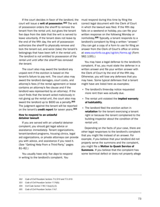 if the court decides in favor of the landlord, the         must respond during this time by filing the
court will issue a writ of possession.302 the writ            correct legal document with the Clerk of Court
of possession orders the sheriff to remove the                in which the lawsuit was filed. if the fifth day
tenant from the rental unit, but gives the tenant             falls on a weekend or holiday, you can file your
five days from the date that the writ is served to            written response on the following Monday or
leave voluntarily. if the tenant does not leave by            nonholiday.305 typically, a tenant responds to a
the end of the fifth day, the writ of possession              landlord’s complaint by filing a written “answer.”
authorizes the sheriff to physically remove and               (You can get a copy of a form to use for filing an
lock the tenant out, and seize (take) the tenant’s            answer from the Clerk of Court’s office or online
belongings that have been left in the rental unit.            at www.courtinfo.ca.gov/cgi-bin/forms.cgi (Form
The landlord is not entitled to possession of the             982.1(95).)
rental unit until after the sheriff has removed
                                                                 You may have a legal defense to the landlord’s
the tenant.
                                                              complaint. if so, you must state the defense in a
   the court also may award the landlord any                  written answer and file your written answer with
unpaid rent if the eviction is based on the                   the Clerk of Court by the end of the fifth day.
tenant’s failure to pay rent. the court also may              otherwise, you will lose any defenses that you
award the landlord damages, court costs, and                  may have. some typical defenses that a tenant
attorney’s fees (if the rental agreement or lease             might have are listed here as examples:
contains an attorney’s fee clause and if the
landlord was represented by an attorney). if the              • the landlord’s three-day notice requested
                                                                 more rent than was actually due.
court finds that the tenant acted maliciously in
not giving up the rental unit, the court also may             • the rental unit violated the implied warranty
award the landlord up to $600 as a penalty.303                   of habitability.
the judgment against the tenant will be reported
on the tenant’s credit report for seven years.304             • the landlord filed the eviction action in
                                                                 retaliation for the tenant exercising a tenant
How to respond to an unlawful                                    right or because the tenant complained to the
detainer lawsuit                                                 building inspector about the condition of the
   if you are served with an unlawful detainer                   rental unit.
complaint, you should get legal advice or
                                                                 depending on the facts of your case, there are
assistance immediately. tenant organizations,
                                                              other legal responses to the landlord’s complaint
tenant-landlord programs, housing clinics, legal
                                                              that you might file instead of an answer. For
aid organizations, or private attorneys can provide
                                                              example, if you believe that your landlord did not
you with advice, and assistance if you need it.
                                                              properly serve the summons and the complaint,
(see “Getting help From a third party,” pages
                                                              you might file a motion to Quash Service of
81–82.)
                                                              Summons. if you believe that the complaint has
   You usually have only five days to respond                 some technical defect or does not properly allege
in writing to the landlord’s complaint. You




302   Code of Civil Procedure Sections 712.010 and 715.010.
303   Code of Civil Procedure Section 1174(b).
304   Civil Code Section 1785.13(a)(2),(3).
305   Code of Civil Procedure Section 1167.



                                                                                                               73
 