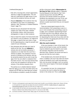 Continued from page 74                                                      will file a document called a memorandum to
                                                                            Set case for trial (officially called a “Request/
• talk with a housing clinic, tenant organization,                          Counter-Request to set Case for trial” form
     attorney, or legal aid organization. this will                         (Judicial Council Form ud-150).)318 this
     help you understand the legal issues in your                           document will indicate whether the plaintiff
     case and the evidence that you will need.                              (landlord) has requested a jury trial. if not, and
                                                                            if you are not represented by a lawyer, tenant
• Request discovery of the evidence that may                                advisers usually recommend that you not request
     be helpful to your case or to preparing a
     defense. (see “discovery in unlawful detainer                          a jury trial.
     Cases” page 75.)                                                           there are several good reasons for this
                                                                            recommendation: first, presenting a case to a
• decide how you will present the facts that                                jury is more complex than presenting a case to
     support your side of the case—whether
     by witnesses, letters, other documents,                                a judge, and a nonlawyer representing himself
     photographs or video, or other evidence.                               or herself may find it very difficult; second, the
                                                                            party requesting a jury trial will be responsible
• have at least five copies of all documents that                           for depositing the initial cost of jury fees with the
     you intend to use as evidence—an original for                          court; and third, the losing party will have to pay
     the judge, a copy for the court clerk, a copy                          all of the jury costs.319
     for the opposing party, a copy for yourself, and
                                                                            after the court’s decision
     copies for your witnesses.
                                                                               if the court decides in favor of the tenant, the
• Ask witnesses who will help your case to                                  tenant will not have to move, and the landlord
     testify at the trial. You can subpoena a                               may be ordered to pay the tenant’s court costs
     witness who will not testify voluntarily. A                            (for example, filing fees) and the tenant’s
     subpoena is an order from the court for a                              attorney’s fees. however, the tenant will have to
     witness to appear. the subpoena must be                                pay any rent that the court orders.
     served on (handed to) the witness, and can
     be served by anyone but you who is over the                               if the landlord wins, the tenant will have to
     age of 18. You can obtain a subpoena from                              move. in addition, the court may order the tenant
     the Clerk of Court. You must pay witness fees                          to pay the landlord’s court costs and attorney’s
     at the time the subpoena is served on the                              fees, and any proven damages, such as overdue
     witness, if the witness requests them.                                 rent or the cost of repairs if the tenant damaged
                                                                            the premises.
   the parties to an unlawful detainer lawsuit
have the right to a jury trial, and either party can                           it is possible, but rare, for a losing tenant
request one.317 After you have filed your answer                            to convince the court to allow the tenant to
to the landlord’s complaint, usually the landlord                           remain in the rental unit. this is called relief




317    The lease or rental agreement cannot require that the tenant waive the right to a jury trial before a dispute arises. However, the lease
       or rental agreement can require that any dispute that arises be submitted to arbitration. (Grafton Partners LP v. Superior Court
       (PricewaterhouseCoopers LLP (2005) 36 Cal.4th 944 [32 Cal.Rptr.3d 5].)
318    In some counties, the court will set the trial automatically; in others, the landlord must file the Request to Set Case for Trial form.
       Moskovitz, California Eviction Defense Manual, Section 25.1 (Cal. Cont. Ed. Bar 2008).
319    See Portman and Brown, California Tenants’ Rights, pages 291-293 (NOLO Press 2007).



76
 