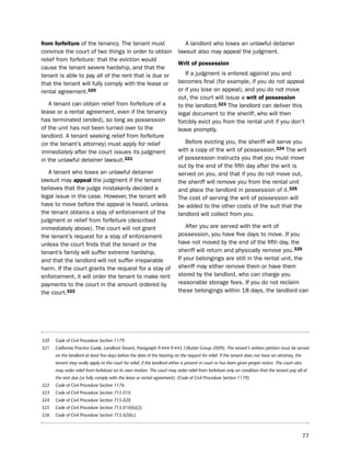 from forfeiture of the tenancy. the tenant must                               A landlord who loses an unlawful detainer
convince the court of two things in order to obtain                        lawsuit also may appeal the judgment.
relief from forfeiture: that the eviction would
                                                                           Writ of possession
cause the tenant severe hardship, and that the
tenant is able to pay all of the rent that is due or                          if a judgment is entered against you and
that the tenant will fully comply with the lease or                        becomes final (for example, if you do not appeal
rental agreement.320                                                       or if you lose on appeal), and you do not move
                                                                           out, the court will issue a writ of possession
   A tenant can obtain relief from forfeiture of a                         to the landlord.323 the landlord can deliver this
lease or a rental agreement, even if the tenancy                           legal document to the sheriff, who will then
has terminated (ended), so long as possession                              forcibly evict you from the rental unit if you don’t
of the unit has not been turned over to the                                leave promptly.
landlord. A tenant seeking relief from forfeiture
(or the tenant’s attorney) must apply for relief                              before evicting you, the sheriff will serve you
immediately after the court issues its judgment                            with a copy of the writ of possession.324 the writ
in the unlawful detainer lawsuit.321                                       of possession instructs you that you must move
                                                                           out by the end of the fifth day after the writ is
   A tenant who loses an unlawful detainer                                 served on you, and that if you do not move out,
lawsuit may appeal the judgment if the tenant                              the sheriff will remove you from the rental unit
believes that the judge mistakenly decided a                               and place the landlord in possession of it.325
legal issue in the case. however, the tenant will                          the cost of serving the writ of possession will
have to move before the appeal is heard, unless                            be added to the other costs of the suit that the
the tenant obtains a stay of enforcement of the                            landlord will collect from you.
judgment or relief from forfeiture (described
immediately above). the court will not grant                                   After you are served with the writ of
the tenant’s request for a stay of enforcement                             possession, you have five days to move. if you
unless the court finds that the tenant or the                              have not moved by the end of the fifth day, the
tenant’s family will suffer extreme hardship,                              sheriff will return and physically remove you.326
and that the landlord will not suffer irreparable                          if your belongings are still in the rental unit, the
harm. if the court grants the request for a stay of                        sheriff may either remove them or have them
enforcement, it will order the tenant to make rent                         stored by the landlord, who can charge you
payments to the court in the amount ordered by                             reasonable storage fees. if you do not reclaim
the court.322                                                              these belongings within 18 days, the landlord can




320   Code of Civil Procedure Section 1179.
321   California Practice Guide, Landlord-Tenant, Paragraph 9:444-9:445.1(Rutter Group 2009). The tenant’s written petition must be served
      on the landlord at least five days before the date of the hearing on the request for relief. If the tenant does not have an attorney, the
      tenant may orally apply to the court for relief, if the landlord either is present in court or has been given proper notice. The court also
      may order relief from forfeiture on its own motion. The court may order relief from forfeiture only on condition that the tenant pay all of
      the rent due (or fully comply with the lease or rental agreement). (Code of Civil Procedure Section 1179).
322   Code of Civil Procedure Section 1176.
323   Code of Civil Procedure Section 715.010.
324   Code of Civil Procedure Section 715.020.
325   Code of Civil Procedure Section 715.010(b)(2).
326   Code of Civil Procedure Section 715.020(c).



                                                                                                                                                    77
 