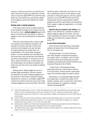 mail you a notice to pick them up, and then can                         should be able to show the court that he or she
either sell them at auction or keep them (if their                      has a satisfactory excuse for the default, acted
value is less than $300).327 if the sheriff forcibly                    promptly in making the request, and has a good
evicts you, the sheriff’s cost will also be added                       chance to win at trial.329 A tenant who thinks
to the judgment, which the landlord can collect                         that grounds exist for setting aside a default
from you.                                                               judgment should first seek advice and assistance
                                                                        from a lawyer, a legal aid organization, or a tenant
Setting aside a default judgment
                                                                        organization.
   if the tenant does not file a written response
to the landlord’s complaint, the landlord can ask                          Special rules for tenants in the military may
the court to enter a default judgment against the                       make it more difficult for a landlord to obtain a
tenant. the tenant then will receive a notice of                        default judgment against the tenant, and may
judgment, and a writ of possession as described                         make it possible for a tenant to reopen a default
above.                                                                  judgment and defend the unlawful detainer
                                                                        action.330
   there are many reasons why a tenant might
not respond to the landlord’s complaint. For                            a word about bankruptcy
example, the tenant may have received the                                  some tenants think that filing a bankruptcy
summons and complaint, but was not able                                 petition will prevent them from being evicted.
to respond because the tenant was ill or                                this is not always true.
incapacitated, or for some other very good
                                                                           Filing bankruptcy is a serious decision
reason. it is even possible (but not likely) that
                                                                        with many long-term consequences beyond
the tenant was never served with the landlord’s
                                                                        the eviction action. in addition, much of what
summons and complaint. in situations such as
                                                                        the public knows about bankruptcy has been
these, where the tenant has a valid reason for
                                                                        changed by the bankruptcy Abuse prevention and
not responding to the landlord’s complaint, the
                                                                        Consumer protection Act of 2005.
tenant can ask the court to set aside the default
judgment.                                                                   A tenant who is thinking about filing
                                                                        bankruptcy because of the threat of eviction,
   setting aside a default judgment can be a
                                                                        or for any reason, should consult a bankruptcy
complex legal proceeding. Common reasons
                                                                        expert and carefully weigh the expert’s advice.
for seeking to set aside a default judgment are
the tenant’s (or the tenant’s lawyer’s) mistake,                          bankruptcy is a complicated legal specialty
inadvertence, surprise, or excusable neglect.328                        and explaining it is beyond the scope of this
A tenant who wants to ask the court to set aside                        booklet. however, here is some basic information
a default judgment must act promptly. the tenant                        about bankruptcy as it relates to unlawful
                                                                        detainer proceedings:331

327   Code of Civil Procedure Sections 715.030, 1174(h); Civil Code Sections 1965, 1988. See the Department of Consumer Affairs’ Legal
      Guides LT-4, “How to Get Back Possessions You Have Left in a Rental Unit,” and LT-5, “Options for a Landlord: When a Tenant’s
      Personal Property has Been Left in the Rental Unit.” These Legal Guides are available on the Department of Consumer Affairs’ Web site,
      www.dca.ca.gov.
328   Code of Civil Procedure Section 473(b). See Moskovitz, California Eviction Defense Manual, Section 12.12 (Cal. Cont. Ed. Bar 2009).
329   Moskovitz, California Eviction Defense Manual, Sections 12.15, 12.16 (Cal. Cont. Ed. Bar 2009). See Moskovitz et al., California
      Landlord-Tenant Practice, Sections 13.7-13.14 (Cal. Cont. Ed. Bar 2009).
330   Servicemembers Civil Relief Act, 50 United States Code Appendix Sections 521(a),(b),(c),(g) and Judicial Council Form 982(a)(6); see
      California Practice Guide, Landlord-Tenant, Paragraphs 8:518.5-8:518.7 (Rutter Group 2009).
331   See California Practice Guide, Landlord-Tenant, Chapter 10, (Rutter Group 2009), Moskovitz et al., California Landlord-Tenant Practice,
      Chapter 14 (Cal. Cont. Ed. Bar 2009).



78
 