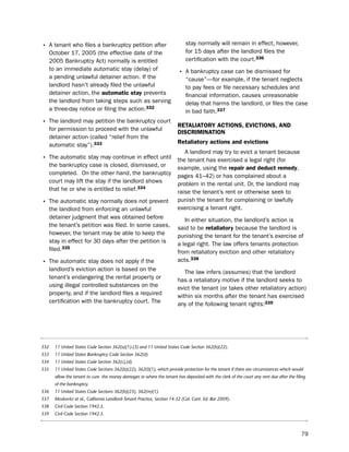 • A tenant who files a bankruptcy petition after                              stay normally will remain in effect, however,
      october 17, 2005 (the effective date of the                             for 15 days after the landlord files the
      2005 bankruptcy Act) normally is entitled                               certification with the court.336
      to an immediate automatic stay (delay) of
                                                                          • A bankruptcy case can be dismissed for
      a pending unlawful detainer action. if the                              “cause”—for example, if the tenant neglects
      landlord hasn’t already filed the unlawful                              to pay fees or file necessary schedules and
      detainer action, the automatic stay prevents                            financial information, causes unreasonable
      the landlord from taking steps such as serving                          delay that harms the landlord, or files the case
      a three-day notice or filing the action.332                             in bad faith.337
• the landlord may petition the bankruptcy court                          retaLiatorY actioNS, eVictioNS, aNd
      for permission to proceed with the unlawful
                                                                          diScrimiNatioN
      detainer action (called “relief from the
      automatic stay”).333
                                                                          retaliatory actions and evictions
                                                                             A landlord may try to evict a tenant because
• the automatic stay may continue in effect until                         the tenant has exercised a legal right (for
      the bankruptcy case is closed, dismissed, or                        example, using the repair and deduct remedy,
      completed. on the other hand, the bankruptcy                        pages 41–42) or has complained about a
      court may lift the stay if the landlord shows                       problem in the rental unit. or, the landlord may
      that he or she is entitled to relief.334                            raise the tenant’s rent or otherwise seek to
• the automatic stay normally does not prevent                            punish the tenant for complaining or lawfully
      the landlord from enforcing an unlawful                             exercising a tenant right.
      detainer judgment that was obtained before                             in either situation, the landlord’s action is
      the tenant’s petition was filed. in some cases,                     said to be retaliatory because the landlord is
      however, the tenant may be able to keep the                         punishing the tenant for the tenant’s exercise of
      stay in effect for 30 days after the petition is                    a legal right. the law offers tenants protection
      filed.335                                                           from retaliatory eviction and other retaliatory
• the automatic stay does not apply if the                                acts.338
      landlord’s eviction action is based on the                             the law infers (assumes) that the landlord
      tenant’s endangering the rental property or                         has a retaliatory motive if the landlord seeks to
      using illegal controlled substances on the                          evict the tenant (or takes other retaliatory action)
      property, and if the landlord files a required                      within six months after the tenant has exercised
      certification with the bankruptcy court. the                        any of the following tenant rights:339




332     11 United States Code Section 362(a)(1)-(3) and 11 United States Code Section 362(b)(22).
333     11 United States Bankruptcy Code Section 362(d).
334     11 United States Code Section 362(c),(d).
335     11 United States Code Sections 362(b)(22), 362(l)(1), which provide protection for the tenant if there are circumstances which would
        allow the tenant to cure the money damages or where the tenant has deposited with the clerk of the court any rent due after the filing
        of the bankruptcy.
336     11 United States Code Sections 362(b)(23), 362(m)(1).
337     Moskovitz et al., California Landlord-Tenant Practice, Section 14.32 (Cal. Cont. Ed. Bar 2009).
338     Civil Code Section 1942.5.
339     Civil Code Section 1942.5.



                                                                                                                                           79
 