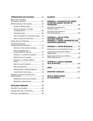 termiNatioNS aNd eVictioNS ............... 67                     gLoSSarY .............................................. 84
When Can a landlord
terminate a tenancy? ................................ 67          aPPeNdiX 1—occUPaNtS Not Named
Written notices of termination.................... 67             iN eVictioN LaWSUit or Writ of
                                                                  PoSSeSSioN ............................................ 89
     30-day or 60-day notice ....................... 67
                                                                  occupants not named in
     how to respond to a 30-day                                   eviction lawsuit ........................................ 89
     or 60-day notice .................................. 68
                                                                  occupants not named in
     three-day notice .................................. 68       Writ of possession ................................... 90
     how to respond to a three-day notice .... 70
                                                                  aPPeNdiX 2—LiSt of citieS
     how to count the three days ................. 71             WitH reNt coNtroL .............................. 90
proper service of notices........................... 71           aPPeNdiX 3—teNaNt iNformatioN aNd
                                                                  aSSiStaNce reSoUrceS ....................... 91
the eviction process
(unlawful detainer lawsuit) ........................ 72
                                                                  aPPeNdiX 4—otHer reSoUrceS ........... 99
     overview of the eviction process ........... 72
                                                                  publications on landlord-tenant law ........... 99
     how to respond to an
     unlawful detainer lawsuit ...................... 73          department of Consumer Affairs—
                                                                  legal Guides ............................................. 99
     eviction of “unnamed occupants” ......... 74
                                                                  department of Consumer Affairs—
     before the court hearing ...................... 74           other publications ..................................... 99
     discovery in unlawful detainer
     cases ................................................. 75   aPPeNdiX 5—LegaLLY reQUired
     After the court’s decision ..................... 76          teXt of NoticeS................................... 100

     Writ of possession............................... 77
                                                                  iNdeX ................................................... 104
     setting aside a default judgment .......... 78
     A word about bankruptcy ...................... 78            iNVeNtorY cHecKLiSt ......................... 107
Retaliatory Actions, evictions, and
discrimination ........................................... 79     HoW to order coPieS
                                                                  of tHiS BooKLet ................................. 111
     Retaliatory actions and evictions .......... 79
     Retaliatory discrimination ..................... 80

reSoLViNg ProBLemS ........................... 80
talk With Your landlord .............................. 80
Getting help From a third party .................. 81
Arbitration and Mediation ........................... 82
 
