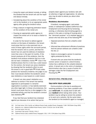 • using the repair and deduct remedy, or telling                          properly taken against your landlord, talk with
      the landlord that the tenant will use the repair                    an attorney or legal aid organization. An attorney
      and deduct remedy.                                                  also may be able to advise you about other
                                                                          defenses.
• Complaining about the condition of the rental
      unit to the landlord, or to an appropriate public                   retaliatory discrimination
      agency after giving the landlord notice.                               A landlord, managing agent, real estate
                                                                          broker, or salesperson violates California’s Fair
• Filing a lawsuit or beginning arbitration based                         employment and housing Act by harassing,
      on the condition of the rental unit.
                                                                          evicting, or otherwise discriminating against a
• Causing an appropriate public agency to                                 person in the sale or renting of housing when
      inspect the rental unit or to issue a citation to                   the “dominant purpose” is to retaliate against a
      the landlord.                                                       person who has done any of the following:343

   in order for the tenant to defend against                              • opposed practices that are unlawful under
eviction on the basis of retaliation, the tenant                              the Act;
must prove that he or she exercised one or
more of these rights within the six-month period,                         • informed law enforcement officials of practices
                                                                              that the person believes are unlawful under
that the tenant’s rent is current, and that the
                                                                              the Act; or
tenant has not used the defense of retaliation
more than once in the past 12 months. if the                              • Aided or encouraged a person to exercise
tenant produces all of this evidence, then the                                rights protected by the Act.
landlord must produce evidence that he or she
                                                                             A tenant who can prove that the landlord’s
did not have a retaliatory motive.340 even if the
                                                                          eviction action is based on a discriminatory
landlord proves that he or she has a valid reason
                                                                          motive has a defense to the unlawful detainer
for the eviction, the tenant can prove retaliation
                                                                          action. A tenant who is the victim of retaliatory
by showing that the landlord’s effort to evict
                                                                          discrimination also has a cause of action for
the tenant is not in good faith.341 if both sides
                                                                          damages under the Fair employment and
produce the necessary evidence, the judge or jury
                                                                          housing Act.344
then must decide whether the landlord’s action
was retaliatory or was based on a valid reason.

   A tenant can also assert retaliation as a                              resolvIng ProBleMs
defense to eviction if the tenant has lawfully
organized or participated in a tenants’                                   taLK WitH YoUr LaNdLord
organization or protest, or has lawfully exercised                           Communication is the key to avoiding and
any other legal right. in these circumstances, the                        resolving problems. if you have a problem with
tenant must prove that he or she engaged in the                           your rental unit, it’s usually best to talk with
protected activity, and that the landlord’s conduct                       your landlord before taking other action. Your
was retaliatory.342                                                       landlord may be willing to correct the problem
  if you feel that your landlord has retaliated                           or to work out a solution. by the same token,
against you because of an action that you’ve                              the landlord (or the landlord’s agent or manager)


340     Civil Code Section 1945.2 (a),(b); see California Practice Guide, Landlord-Tenant, Paragraphs 7:368-7:380 (Rutter Group 2009).
341     Moskovitz et al., California Landlord-Tenant Practice, Section 12.38 (Cal. Cont. Ed. Bar 2009).
342     Civil Code Section 1942.5(c).
343     Government Code Section 12955(f), 12955.7.
344     California Practice Guide, Landlord-Tenant, Paragraphs 7:205, 7:391-7:394 (Rutter Group 2009).



80
 