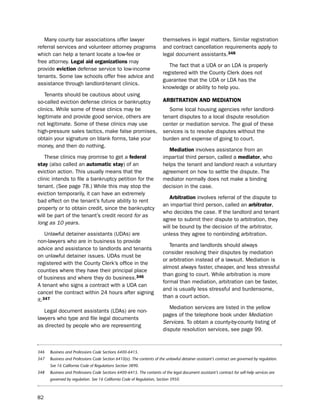 Many county bar associations offer lawyer                            themselves in legal matters. similar registration
referral services and volunteer attorney programs                       and contract cancellation requirements apply to
which can help a tenant locate a low-fee or                             legal document assistants.348
free attorney. Legal aid organizations may
                                                                           the fact that a udA or an ldA is properly
provide eviction defense service to low-income
                                                                        registered with the County Clerk does not
tenants. some law schools offer free advice and
                                                                        guarantee that the udA or ldA has the
assistance through landlord-tenant clinics.
                                                                        knowledge or ability to help you.
   tenants should be cautious about using
so-called eviction defense clinics or bankruptcy                        arBitratioN aNd mediatioN
clinics. While some of these clinics may be                                some local housing agencies refer landlord-
legitimate and provide good service, others are                         tenant disputes to a local dispute resolution
not legitimate. some of these clinics may use                           center or mediation service. the goal of these
high-pressure sales tactics, make false promises,                       services is to resolve disputes without the
obtain your signature on blank forms, take your                         burden and expense of going to court.
money, and then do nothing.
                                                                           mediation involves assistance from an
   these clinics may promise to get a federal                           impartial third person, called a mediator, who
stay (also called an automatic stay) of an                              helps the tenant and landlord reach a voluntary
eviction action. this usually means that the                            agreement on how to settle the dispute. the
clinic intends to file a bankruptcy petition for the                    mediator normally does not make a binding
tenant. (see page 78.) While this may stop the                          decision in the case.
eviction temporarily, it can have an extremely
                                                                           arbitration involves referral of the dispute to
bad effect on the tenant’s future ability to rent
                                                                        an impartial third person, called an arbitrator,
property or to obtain credit, since the bankruptcy
                                                                        who decides the case. if the landlord and tenant
will be part of the tenant’s credit record for as
                                                                        agree to submit their dispute to arbitration, they
long as 10 years.
                                                                        will be bound by the decision of the arbitrator,
    unlawful detainer assistants (udAs) are                             unless they agree to nonbinding arbitration.
non-lawyers who are in business to provide
                                                                           tenants and landlords should always
advice and assistance to landlords and tenants
                                                                        consider resolving their disputes by mediation
on unlawful detainer issues. udAs must be
                                                                        or arbitration instead of a lawsuit. Mediation is
registered with the County Clerk’s office in the
                                                                        almost always faster, cheaper, and less stressful
counties where they have their principal place
                                                                        than going to court. While arbitration is more
of business and where they do business.346
                                                                        formal than mediation, arbitration can be faster,
A tenant who signs a contract with a udA can
                                                                        and is usually less stressful and burdensome,
cancel the contract within 24 hours after signing
                                                                        than a court action.
it.347
                                                                           Mediation services are listed in the yellow
   legal document assistants (ldAs) are non-
                                                                        pages of the telephone book under Mediation
lawyers who type and file legal documents
                                                                        Services. to obtain a county-by-county listing of
as directed by people who are representing
                                                                        dispute resolution services, see page 99.



346   Business and Professions Code Sections 6400-6415.
347   Business and Professions Code Section 6410(e). The contents of the unlawful detainer assistant’s contract are governed by regulation.
      See 16 California Code of Regulations Section 3890.
348   Business and Professions Code Sections 6400-6415. The contents of the legal document assistant’s contract for self-help services are
      governed by regulation. See 16 California Code of Regulation, Section 3950.



82
 