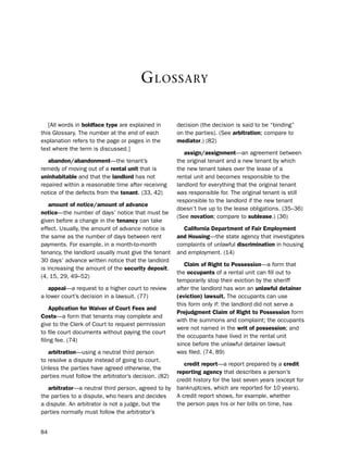 G lossary

   [All words in boldface type are explained in       decision (the decision is said to be “binding”
this Glossary. the number at the end of each          on the parties). (see arbitration; compare to
explanation refers to the page or pages in the        mediator.) (82)
text where the term is discussed.]
                                                         assign/assignment—an agreement between
   abandon/abandonment—the tenant’s                   the original tenant and a new tenant by which
remedy of moving out of a rental unit that is         the new tenant takes over the lease of a
uninhabitable and that the landlord has not           rental unit and becomes responsible to the
repaired within a reasonable time after receiving     landlord for everything that the original tenant
notice of the defects from the tenant. (33, 42)       was responsible for. the original tenant is still
                                                      responsible to the landlord if the new tenant
    amount of notice/amount of advance
                                                      doesn’t live up to the lease obligations. (35–36)
notice—the number of days’ notice that must be
                                                      (see novation; compare to sublease.) (36)
given before a change in the tenancy can take
effect. usually, the amount of advance notice is        california department of fair employment
the same as the number of days between rent           and Housing—the state agency that investigates
payments. For example, in a month-to-month            complaints of unlawful discrimination in housing
tenancy, the landlord usually must give the tenant    and employment. (14)
30 days’ advance written notice that the landlord
                                                         claim of right to Possession—a form that
is increasing the amount of the security deposit.
                                                      the occupants of a rental unit can fill out to
(4, 15, 29, 49–52)
                                                      temporarily stop their eviction by the sheriff
   appeal—a request to a higher court to review       after the landlord has won an unlawful detainer
a lower court’s decision in a lawsuit. (77)           (eviction) lawsuit. the occupants can use
                                                      this form only if: the landlord did not serve a
    application for Waiver of court fees and
                                                      Prejudgment claim of right to Possession form
costs—a form that tenants may complete and
                                                      with the summons and complaint; the occupants
give to the Clerk of Court to request permission
                                                      were not named in the writ of possession; and
to file court documents without paying the court
                                                      the occupants have lived in the rental unit
filing fee. (74)
                                                      since before the unlawful detainer lawsuit
   arbitration—using a neutral third person           was filed. (74, 89)
to resolve a dispute instead of going to court.
                                                      credit report—a report prepared by a credit
unless the parties have agreed otherwise, the
                                                   reporting agency that describes a person’s
parties must follow the arbitrator’s decision. (82)
                                                   credit history for the last seven years (except for
   arbitrator—a neutral third person, agreed to by bankruptcies, which are reported for 10 years).
the parties to a dispute, who hears and decides    A credit report shows, for example, whether
a dispute. An arbitrator is not a judge, but the   the person pays his or her bills on time, has
parties normally must follow the arbitrator’s


84
 