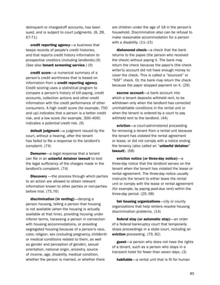 delinquent or charged-off accounts, has been            are children under the age of 18 in the person’s
sued, and is subject to court judgments. (8, 28,        household. discrimination also can be refusal to
67-71)                                                  make reasonable accommodation for a person
                                                        with a disability. (11–15)
   credit reporting agency—a business that
keeps records of people’s credit histories,                dishonored check—a check that the bank
and that reports credit history information to          returns to the payee (the person who received
prospective creditors (including landlords).(9)         the check) without paying it. the bank may
(see also tenant screening service.) (9)                return the check because the payor’s (the check
                                                        writer’s) account did not have enough money to
   credit score—a numerical summary of a
                                                        cover the check. this is called a “bounced” or
person’s credit worthiness that is based on
                                                        “nsF” check. or, the bank may return the check
information from a credit reporting agency.
                                                        because the payor stopped payment on it. (29)
Credit scoring uses a statistical program to
compare a person’s history of bill paying, credit          escrow account—a bank account into
accounts, collection actions and other credit           which a tenant deposits withheld rent, to be
information with the credit performance of other        withdrawn only when the landlord has corrected
consumers. A high credit score (for example, 750        uninhabitable conditions in the rental unit or
and up) indicates that a person is a better credit      when the tenant is ordered by a court to pay
risk, and a low score (for example, 300–400)            withheld rent to the landlord. (44)
indicates a potential credit risk. (9)
                                                           eviction—a court-administered proceeding
  default judgment—a judgment issued by the             for removing a tenant from a rental unit because
court, without a hearing, after the tenant              the tenant has violated the rental agreement
has failed to file a response to the landlord’s         or lease, or did not comply with a notice ending
complaint. (74)                                         the tenancy (also called an “unlawful detainer”
                                                        lawsuit). (68)
   demurrer—a legal response that a tenant
can file in an unlawful detainer lawsuit to test           eviction notice (or three-day notice)—a
the legal sufficiency of the charges made in the        three-day notice that the landlord serves on the
landlord’s complaint. (74)                              tenant when the tenant has violated the lease or
                                                        rental agreement. the three-day notice usually
   discovery —the process through which parties
                                                        instructs the tenant to either leave the rental
to an action are allowed to obtain relevant
                                                        unit or comply with the lease or rental agreement
information known to other parties or non-parties
                                                        (for example, by paying past-due rent) within the
before trial. (75,76)
                                                        three-day period. (29, 68)
   discrimination (in renting)—denying a
                                                           fair housing organizations—city or county
person housing, telling a person that housing
                                                        organizations that help renters resolve housing
is not available (when the housing is actually
                                                        discrimination problems. (14)
available at that time), providing housing under
inferior terms, harassing a person in connection           federal stay (or automatic stay)—an order
with housing accommodations, or providing               of a federal bankruptcy court that temporarily
segregated housing because of a person’s race,          stops proceedings in a state court, including an
color, religion, sex (including pregnancy, childbirth   eviction proceeding. (79, 82)
or medical conditions related to them, as well
                                                           guest—a person who does not have the rights
as gender and perception of gender), sexual
                                                        of a tenant, such as a person who stays in a
orientation, national origin, ancestry, source
                                                        transient hotel for fewer than seven days. (3)
of income, age, disability, medical condition,
whether the person is married, or whether there           habitable—a rental unit that is fit for human


                                                                                                          85
 