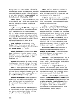 beings to live in. A rental unit that substantially      lodger—a person who lives in a room in a
complies with building and safety code standards       house where the owner lives. the owner can
that materially affect tenants’ health and safety      enter all areas occupied by the lodger, and has
is said to be “habitable.” see uninhabitable and       overall control of the house. (2,4)
implied warranty of habitability. (36-37)
                                                          mediation—a process in which a neutral third
   holding deposit—a deposit that a tenant gives       person meets with the parties to a dispute in
to a landlord to hold a rental unit until the tenant   order to assist them in formulating a voluntary
pays the first month’s rent and the security           solution to the dispute. (82)
deposit. (10)
                                                          mediator—a neutral third person, agreed to
    implied warranty of habitability—a legal rule      by the parties to a dispute, who meets with the
that requires landlords to maintain their rental       parties in order to assist them in formulating a
units in a condition fit for human beings to           voluntary solution to the dispute. the mediator’s
live in. A rental unit must substantially comply       decision normally is not “binding” on the parties.
with building and housing code standards that          (see mediation; compare to arbitrator.) (82)
materially affect tenants’ health and safety. the
                                                          memorandum to Set case for trial—a court
basic minimum requirements for a rental unit to
                                                       document filed in an unlawful detainer lawsuit
be habitable are listed on pages 37-38.
                                                       requesting that the case be set for trial. this
   initial inspection—an inspection by the             document also states whether the plaintiff (the
landlord before the tenancy ends to identify           landlord) has requested a jury trial. (76)
defective conditions that justify deductions from
                                                          motion to Quash Service of Summons—a
the security deposit. (33, 55-58)
                                                       legal response that a tenant can file in an
   item of information—information in a credit         unlawful detainer lawsuit if the tenant believes
report that causes a creditor to deny credit or        that the landlord did not properly serve the
take other adverse action against an applicant         summons and complaint. (73)
(such as refusing to rent a rental unit to the
                                                           negligence—a person’s carelessness (that is,
applicant). (9)
                                                       failure to use ordinary or reasonable care) that
   landlord—a business or person who owns a            results in injury to another person or damage to
rental unit, and who rents or leases the rental        another person’s property. (27)
unit to another person, called a tenant. (2, 28)
                                                          novation—in an assignment situation, a
   lease—a rental agreement, usually in writing,       novation is an agreement by the landlord, the
that establishes all the terms of the agreement        original tenant, and the new tenant that makes
and that lasts for a predetermined length of time      the new tenant (rather than the original tenant)
(for example, six months or one year). Compare         solely responsible to the landlord. (36)
to periodic rental agreement. (15, 28)
                                                           occupant—a person who is not named as a
   legal aid organizations—organizations that          tenant in the rental agreement or lease who has
provide free legal advice, representation, and         moved into a rental unit before the landlord files
other legal services in noncriminal cases              an unlawful detainer (eviction) lawsuit. since
to economically disadvantaged persons.                 the landlord does not know that the occupant
(14,82)                                                is living in the rental unit, the landlord may
                                                       not name the occupant as a defendant in the
   lockout—when a landlord locks a tenant out
                                                       unlawful detainer lawsuit. (74, 89)
of the rental unit with the intent of terminating
the tenancy. lockouts, and all other self-help
eviction remedies, are illegal. (72)


86
 