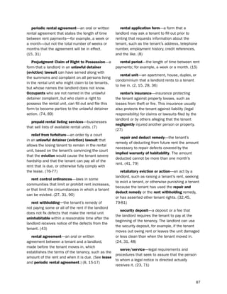 periodic rental agreement—an oral or written          rental application form—a form that a
rental agreement that states the length of time       landlord may ask a tenant to fill out prior to
between rent payments—for example, a week or          renting that requests information about the
a month—but not the total number of weeks or          tenant, such as the tenant’s address, telephone
months that the agreement will be in effect.          number, employment history, credit references,
(15, 31)                                              and the like. (8)

   Prejudgment claim of right to Possession—a           rental period—the length of time between rent
form that a landlord in an unlawful detainer          payments; for example, a week or a month. (15)
(eviction) lawsuit can have served along with
                                                         rental unit—an apartment, house, duplex, or
the summons and complaint on all persons living
                                                      condominium that a landlord rents to a tenant
in the rental unit who might claim to be tenants,
                                                      to live in. (2, 15, 28, 36)
but whose names the landlord does not know.
occupants who are not named in the unlawful              renter’s insurance—insurance protecting
detainer complaint, but who claim a right to          the tenant against property losses, such as
possess the rental unit, can fill out and file this   losses from theft or fire. this insurance usually
form to become parties to the unlawful detainer       also protects the tenant against liability (legal
action. (74, 89)                                      responsibility) for claims or lawsuits filed by the
                                                      landlord or by others alleging that the tenant
   prepaid rental listing services—businesses
                                                      negligently injured another person or property.
that sell lists of available rental units. (7)
                                                      (27)
   relief from forfeiture—an order by a court
                                                         repair and deduct remedy—the tenant’s
in an unlawful detainer (eviction) lawsuit that
                                                      remedy of deducting from future rent the amount
allows the losing tenant to remain in the rental
                                                      necessary to repair defects covered by the
unit, based on the tenant’s convincing the court
                                                      implied warranty of habitability. the amount
that the eviction would cause the tenant severe
                                                      deducted cannot be more than one month’s
hardship and that the tenant can pay all of the
                                                      rent. (41, 79)
rent that is due, or otherwise fully comply with
the lease. (76-77)                                       retaliatory eviction or action—an act by a
                                                      landlord, such as raising a tenant’s rent, seeking
   rent control ordinances—laws in some
                                                      to evict a tenant, or otherwise punishing a tenant
communities that limit or prohibit rent increases,
                                                      because the tenant has used the repair and
or that limit the circumstances in which a tenant
                                                      deduct remedy or the rent withholding remedy,
can be evicted. (27, 31, 90)
                                                      or has asserted other tenant rights. (32,45,
   rent withholding—the tenant’s remedy of            79-81)
not paying some or all of the rent if the landlord
                                                         security deposit—a deposit or a fee that
does not fix defects that make the rental unit
                                                      the landlord requires the tenant to pay at the
uninhabitable within a reasonable time after the
                                                      beginning of the tenancy. the landlord can use
landlord receives notice of the defects from the
                                                      the security deposit, for example, if the tenant
tenant. (43)
                                                      moves out owing rent or leaves the unit damaged
  rental agreement—an oral or written                 or less clean than when the tenant moved in.
agreement between a tenant and a landlord,            (24, 31, 48)
made before the tenant moves in, which
                                                         serve/service—legal requirements and
establishes the terms of the tenancy, such as the
                                                      procedures that seek to assure that the person
amount of the rent and when it is due. (see lease
                                                      to whom a legal notice is directed actually
and periodic rental agreement.) (8, 15-17)
                                                      receives it. (23, 71)



                                                                                                        87
 