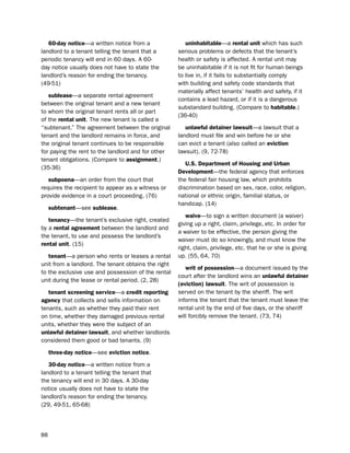 60-day notice—a written notice from a                uninhabitable—a rental unit which has such
landlord to a tenant telling the tenant that a       serious problems or defects that the tenant’s
periodic tenancy will end in 60 days. A 60-          health or safety is affected. A rental unit may
day notice usually does not have to state the        be uninhabitable if it is not fit for human beings
landlord’s reason for ending the tenancy.            to live in, if it fails to substantially comply
(49-51)                                              with building and safety code standards that
                                                     materially affect tenants’ health and safety, if it
   sublease—a separate rental agreement
                                                     contains a lead hazard, or if it is a dangerous
between the original tenant and a new tenant
                                                     substandard building. (Compare to habitable.)
to whom the original tenant rents all or part
                                                     (36-40)
of the rental unit. the new tenant is called a
“subtenant.” the agreement between the original         unlawful detainer lawsuit—a lawsuit that a
tenant and the landlord remains in force, and        landlord must file and win before he or she
the original tenant continues to be responsible      can evict a tenant (also called an eviction
for paying the rent to the landlord and for other    lawsuit). (9, 72-78)
tenant obligations. (Compare to assignment.)
                                                        U.S. department of Housing and Urban
(35-36)
                                                     development—the federal agency that enforces
   subpoena—an order from the court that             the federal fair housing law, which prohibits
requires the recipient to appear as a witness or     discrimination based on sex, race, color, religion,
provide evidence in a court proceeding. (76)         national or ethnic origin, familial status, or
                                                     handicap. (14)
     subtenant—see sublease.
                                                        waive—to sign a written document (a waiver)
   tenancy—the tenant’s exclusive right, created
                                                     giving up a right, claim, privilege, etc. in order for
by a rental agreement between the landlord and
                                                     a waiver to be effective, the person giving the
the tenant, to use and possess the landlord’s
                                                     waiver must do so knowingly, and must know the
rental unit. (15)
                                                     right, claim, privilege, etc. that he or she is giving
   tenant—a person who rents or leases a rental      up. (55, 64, 70)
unit from a landlord. the tenant obtains the right
                                                        writ of possession—a document issued by the
to the exclusive use and possession of the rental
                                                     court after the landlord wins an unlawful detainer
unit during the lease or rental period. (2, 28)
                                                     (eviction) lawsuit. the writ of possession is
   tenant screening service—a credit reporting       served on the tenant by the sheriff. the writ
agency that collects and sells information on        informs the tenant that the tenant must leave the
tenants, such as whether they paid their rent        rental unit by the end of five days, or the sheriff
on time, whether they damaged previous rental        will forcibly remove the tenant. (73, 74)
units, whether they were the subject of an
unlawful detainer lawsuit, and whether landlords
considered them good or bad tenants. (9)

     three-day notice—see eviction notice.

   30-day notice—a written notice from a
landlord to a tenant telling the tenant that
the tenancy will end in 30 days. A 30-day
notice usually does not have to state the
landlord’s reason for ending the tenancy.
(29, 49-51, 65-68)




88
 