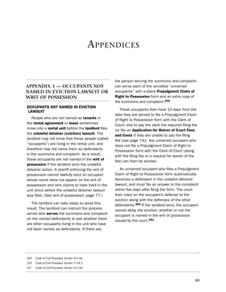 a ppendiCes


                                                     the person serving the summons and complaint
aPPendIX 1 — occuPants not                           can serve each of the so-called “unnamed
naMed In evIctIon lawsuIt or                         occupants” with a blank Prejudgment claim of
wrIt oF PossessIon                                   right to Possession form and an extra copy of
                                                     the summons and complaint.349
occUPaNtS Not Named iN eVictioN
                                                        these occupants then have 10 days from the
LaWSUit
                                                     date they are served to file a prejudgment Claim
   people who are not named as tenants in            of Right to possession form with the Clerk of
the rental agreement or lease sometimes              Court, and to pay the clerk the required filing fee
move into a rental unit before the landlord files    (or file an application for Waiver of court fees
the unlawful detainer (eviction) lawsuit. the        and costs if they are unable to pay the filing
landlord may not know that these people (called      fee (see page 74)). Any unnamed occupant who
“occupants”) are living in the rental unit, and      does not file a prejudgment Claim of Right to
therefore may not name them as defendants            possession form with the Clerk of Court (along
in the summons and complaint. As a result,           with the filing fee or a request for waiver of the
these occupants are not named in the writ of         fee) can then be evicted.
possession if the landlord wins the unlawful
detainer action. A sheriff enforcing the writ of        An unnamed occupant who files a prejudgment
possession cannot lawfully evict an occupant         Claim of Right to possession form automatically
whose name does not appear on the writ of            becomes a defendant in the unlawful detainer
possession and who claims to have lived in the       lawsuit, and must file an answer to the complaint
unit since before the unlawful detainer lawsuit      within five days after filing the form. the court
was filed. (see writ of possession, page 77.)        then rules on the occupant’s defense to the
                                                     eviction along with the defenses of the other
   the landlord can take steps to avoid this         defendants.350 if the landlord wins, the occupant
result. the landlord can instruct the process        cannot delay the eviction, whether or not the
server who serves the summons and complaint          occupant is named in the writ of possession
on the named defendants to ask whether there         issued by the court.351
are other occupants living in the unit who have
not been named as defendants. if there are,




349   Code of Civil Procedure Section 415.46.
350   Code of Civil Procedure Section 1174.3.
351   Code of Civil Procedure Section 415.46.



                                                                                                      89
 