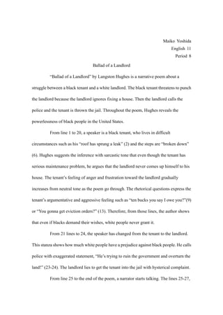 Maiko Yoshida
                                                                                   English 11
                                                                                     Period 8

                                   Ballad of a Landlord

          “Ballad of a Landlord” by Langston Hughes is a narrative poem about a

struggle between a black tenant and a white landlord. The black tenant threatens to punch

the landlord because the landlord ignores fixing a house. Then the landlord calls the

police and the tenant is thrown the jail. Throughout the poem, Hughes reveals the

powerlessness of black people in the United States.

          From line 1 to 20, a speaker is a black tenant, who lives in difficult

circumstances such as his “roof has sprung a leak” (2) and the steps are “broken down”

(6). Hughes suggests the inference with sarcastic tone that even though the tenant has

serious maintenance problem, he argues that the landlord never comes up himself to his

house. The tenant’s feeling of anger and frustration toward the landlord gradually

increases from neutral tone as the poem go through. The rhetorical questions express the

tenant’s argumentative and aggressive feeling such as “ten bucks you say I owe you?”(9)

or “You gonna get eviction orders?” (13). Therefore, from those lines, the author shows

that even if blacks demand their wishes, white people never grant it.

          From 21 lines to 24, the speaker has changed from the tenant to the landlord.

This stanza shows how much white people have a prejudice against black people. He calls

police with exaggerated statement, “He’s trying to ruin the government and overturn the

land!” (23-24). The landlord lies to get the tenant into the jail with hysterical complaint.

          From line 25 to the end of the poem, a narrator starts talking. The lines 25-27,
 