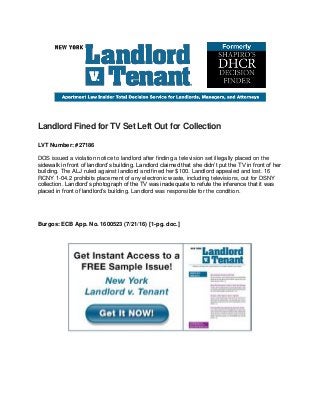 Landlord Fined for TV Set Left Out for Collection
LVT Number: #27186
DOS issued a violation notice to landlord after finding a television set illegally placed on the
sidewalk in front of landlord’s building. Landlord claimed that she didn’t put the TV in front of her
building. The ALJ ruled against landlord and fined her $100. Landlord appealed and lost. 16
RCNY 1-04.2 prohibits placement of any electronic waste, including televisions, out for DSNY
collection. Landlord’s photograph of the TV was inadequate to refute the inference that it was
placed in front of landlord’s building. Landlord was responsible for the condition.
Burgos: ECB App. No. 1600523 (7/21/16) [1-pg. doc.]
 