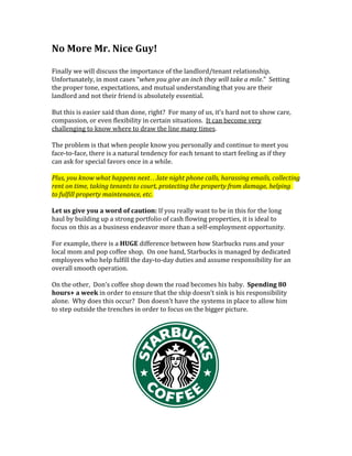 No More Mr. Nice Guy!
Finally we will discuss the importance of the landlord/tenant relationship.
Unfortunately, in most cases “when you give an inch they will take a mile.” Setting
the proper tone, expectations, and mutual understanding that you are their
landlord and not their friend is absolutely essential.
But this is easier said than done, right? For many of us, it’s hard not to show care,
compassion, or even flexibility in certain situations. It can become very
challenging to know where to draw the line many times.
The problem is that when people know you personally and continue to meet you
face-to-face, there is a natural tendency for each tenant to start feeling as if they
can ask for special favors once in a while.
Plus, you know what happens next…late night phone calls, harassing emails, collecting
rent on time, taking tenants to court, protecting the property from damage, helping
to fulfill property maintenance, etc.
Let us give you a word of caution: If you really want to be in this for the long
haul by building up a strong portfolio of cash flowing properties, it is ideal to
focus on this as a business endeavor more than a self-employment opportunity.
For example, there is a HUGE difference between how Starbucks runs and your
local mom and pop coffee shop. On one hand, Starbucks is managed by dedicated
employees who help fulfill the day-to-day duties and assume responsibility for an
overall smooth operation.
On the other, Don’s coffee shop down the road becomes his baby. Spending 80
hours+ a week in order to ensure that the ship doesn’t sink is his responsibility
alone. Why does this occur? Don doesn’t have the systems in place to allow him
to step outside the trenches in order to focus on the bigger picture.
 