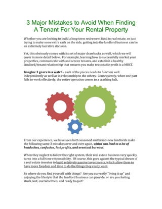 3 Major Mistakes to Avoid When Finding 
A Tenant For Your Rental Property 
Whether you are looking to build a long-term retirement fund in real estate, or just 
trying to make some extra cash on the side, getting into the landlord business can be 
an extremely lucrative decision. 
Yet, this obviously comes with its set of major drawbacks as well, which we will 
cover in more detail below. For example, learning how to successfully market your 
properties, communicate with and screen tenants, and establish a healthy 
landlord/tenant relationship that ensures you make reasonable profit is a MUST. 
Imagine 3 gears in a watch - each of the pieces needs to function well 
independently as well as in relationship to the others. Consequently, when one part 
fails to work effectively, the entire operation comes to a crashing halt. 
From our experience, we have seen both seasoned and brand-new landlords make 
the following same 3 mistakes over and over again, which can lead to a lot of 
headaches, confusion, lost profits, and eventual burnout. 
When they neglect to follow the right system, their real estate business very quickly 
turns into a full time responsibility. Of course, this goes against the typical dream of 
a real estate investor to build relatively passive investments, which allow them to 
have more freedom and time to do the things they really want. 
So where do you find yourself with things? Are you currently “living it up” and 
enjoying the lifestyle that the landlord business can provide, or are you feeling 
stuck, lost, overwhelmed, and ready to quit? 
 