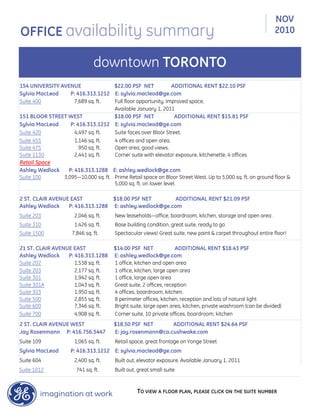 154 UNIVERSITY AVENUE $22.00 PSF NET ADDITIONAL RENT $22.10 PSF
Sylvia MacLeod P: 416.313.1212 E: sylvia.macleod@ge.com
Suite 400 7,689 sq. ft. Full floor opportunity. Improved space,
Available January 1, 2011
151 BLOOR STREET WEST $18.00 PSF NET ADDITIONAL RENT $15.81 PSF
Sylvia MacLeod P: 416.313.1212 E: sylvia.macleod@ge.com
Suite 420 4,497 sq. ft. Suite faces over Bloor Street.
Suite 455 1,146 sq. ft. 4 offices and open area.
Suite 475 950 sq. ft. Open area, good views.
Suite 1130 2,441 sq. ft. Corner suite with elevator exposure, kitchenette, 4 offices
Retail Space
Ashley Wedlock P: 416.313.1288 E: ashley.wedlock@ge.com
Suite 100 3,095—10,000 sq. ft. Prime Retail space on Bloor Street West. Up to 5,000 sq. ft. on ground floor &
5,000 sq. ft. on lower level.
2 ST. CLAIR AVENUE EAST $18.00 PSF NET ADDITIONAL RENT $21.09 PSF
Ashley Wedlock P: 416.313.1288 E: ashley.wedlock@ge.com
Suite 203 2,046 sq. ft. New leaseholds—office, boardroom, kitchen, storage and open area .
Suite 310 1,426 sq. ft. Base building condition, great suite, ready to go
Suite 1500 7,846 sq. ft. Spectacular views! Great suite, new paint & carpet throughout entire floor!
21 ST. CLAIR AVENUE EAST $14.00 PSF NET ADDITIONAL RENT $18.43 PSF
Ashley Wedlock P: 416.313.1288 E: ashley.wedlock@ge.com
Suite 202 1,538 sq. ft. 1 office, kitchen and open area
Suite 203 2,177 sq. ft. 1 office, kitchen, large open area
Suite 301 1,942 sq. ft. 1 office, large open area
Suite 301A 1,043 sq. ft. Great suite, 2 offices, reception
Suite 303 1,950 sq. ft. 4 offices, boardroom, kitchen.
Suite 500 2,855 sq. ft. 8 perimeter offices, kitchen, reception and lots of natural light
Suite 600 7,346 sq. ft. Bright suite, large open area, kitchen, private washroom (can be divided)
Suite 700 4,908 sq. ft. Corner suite, 10 private offices, boardroom, kitchen
2 ST. CLAIR AVENUE WEST $18.50 PSF NET ADDITIONAL RENT $24.64 PSF
Jay Rosenmann P: 416.756.5447 E: jay.rosenmann@ca.cushwake.com
Suite 109 1,065 sq. ft. Retail space, great frontage on Yonge Street
Sylvia MacLeod P: 416.313.1212 E: sylvia.macleod@ge.com
Suite 604 2,400 sq. ft. Built out, elevator exposure. Available January 1, 2011
Suite 1012 741 sq. ft. Built out, great small suite
TO VIEW A FLOOR PLAN, PLEASE CLICK ON THE SUITE NUMBER
NOV
2010OFFICE availability summary
downtown TORONTO
 