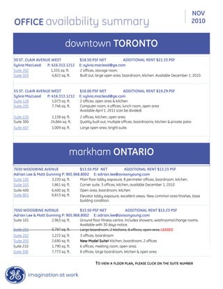 30 ST. CLAIR AVENUE WEST $18.50 PSF NET ADDITIONAL RENT $21.33 PSF
Sylvia MacLeod P: 416.313.1212 E: sylvia.macleod@ge.com
Suite 202 1,335 sq. ft. 2 offices, storage room.
Suite 505 4,822 sq. ft. Built out, large open area, boardroom, kitchen. Available December 1, 2010.
55 ST. CLAIR AVENUE WEST $18.00 PSF NET ADDITIONAL RENT $19.29 PSF
Sylvia MacLeod P: 416.313.1212 E: sylvia.macleod@ge.com
Suite 128 1,073 sq. ft. 2 offices, open area & kitchen.
Suite 205 7,746 sq. ft. Computer room, 4 offices, lunch room, open area
Available April 1, 2011 (can be divided).
Suite 220 1,158 sq. ft. 2 offices, kitchen, open area.
Suite 300 24,664 sq. ft. Quality built out, multiple offices, boardrooms, kitchen & private patio
Suite 407 1,009 sq. ft. Large open area, bright suite.
7030 WOODBINE AVENUE $13.50 PSF NET ADDITIONAL RENT $13.23 PSF
Adrian Lee & Matt Gunning P: 905.968.8002 E: adrian.lee@avisonyoung.com
Suite 100 3,220 sq. ft. Main floor lobby exposure, 8 perimeter offices, boardroom, kitchen.
Suite 103 1,861 sq. ft. Corner suite, 3 offices, kitchen, available December 1, 2010
Suite 400 6,400 sq. ft. Open area, boardroom, kitchen
Suite 801 6,813 sq. ft. Elevator lobby exposure, excellent views. New common area finishes, base
building condition.
7050 WOODBINE AVENUE $13.50 PSF NET ADDITIONAL RENT $13.23 PSF
Adrian Lee & Matt Gunning P: 905.968.8002 E: adrian.lee@avisonyoung.com
Suite 101 2,963 sq. ft. Ground floor fitness centre. Includes showers, washrooms/change rooms.
Available with 30 days notice.
Suite 201 5,797 sq. ft. Large boardroom, 2 kitchens, 8 offices, open area LEASED
Suite 202 1,222 sq. ft. 3 offices, boardroom
Suite 205 2,690 sq. ft. New Model Suite! Kitchen, boardroom, 2 offices
Suite 300 7,773 sq. ft. 8 offices, large boardroom, kitchen & open area
Suite 210 1,790 sq. ft. 6 offices, meeting room, open area.
TO VIEW A FLOOR PLAN, PLEASE CLICK ON THE SUITE NUMBER
NOV
2010OFFICE availability summary
downtown TORONTO
markham ONTARIO
 