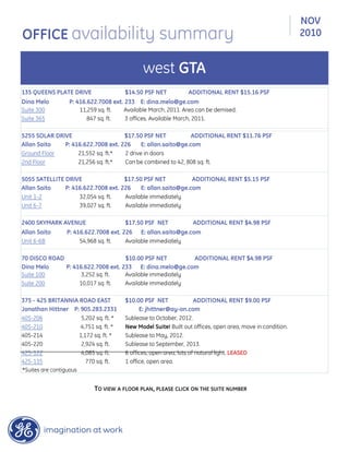 135 QUEENS PLATE DRIVE $14.50 PSF NET ADDITIONAL RENT $15.16 PSF
Dina Melo P: 416.622.7008 ext. 233 E: dina.melo@ge.com
Suite 300 11,259 sq. ft. Available March, 2011. Area can be demised.
Suite 365 847 sq. ft. 3 offices. Available March, 2011.
5255 SOLAR DRIVE $17.50 PSF NET ADDITIONAL RENT $11.76 PSF
Allan Saito P: 416.622.7008 ext. 226 E: allan.saito@ge.com
Ground Floor 21,552 sq. ft.* 2 drive in doors
2nd Floor 21,256 sq. ft.* Can be combined to 42, 808 sq. ft.
5055 SATELLITE DRIVE $17.50 PSF NET ADDITIONAL RENT $5.15 PSF
Allan Saito P: 416.622.7008 ext. 226 E: allan.saito@ge.com
Unit 1-2 32,054 sq. ft. Available immediately
Unit 6-7 39,027 sq. ft. Available immediately
2400 SKYMARK AVENUE $17.50 PSF NET ADDITIONAL RENT $4.98 PSF
Allan Saito P: 416.622.7008 ext. 226 E: allan.saito@ge.com
Unit 6-6B 54,968 sq. ft. Available immediately
70 DISCO ROAD $10.00 PSF NET ADDITIONAL RENT $4.98 PSF
Dina Melo P: 416.622.7008 ext. 233 E: dina.melo@ge.com
Suite 100 3,252 sq. ft. Available immediately
Suite 200 10,017 sq. ft. Available immediately
375 - 425 BRITANNIA ROAD EAST $10.00 PSF NET ADDITIONAL RENT $9.00 PSF
Jonathan Hittner P: 905.283.2331 E: jhittner@ay-on.com
405-206 5,202 sq. ft. * Sublease to October, 2012.
405-210 4,751 sq. ft. * New Model Suite! Built out offices, open area, move in condition.
405-220 2,924 sq. ft. Sublease to September, 2013.
425-122 4,085 sq. ft. 6 offices, open area, lots of natural light. LEASED
425-135 770 sq. ft. 1 office, open area.
405-214 1,172 sq. ft. * Sublease to May, 2012.
TO VIEW A FLOOR PLAN, PLEASE CLICK ON THE SUITE NUMBER
NOV
2010OFFICE availability summary
west GTA
*Suites are contiguous
 