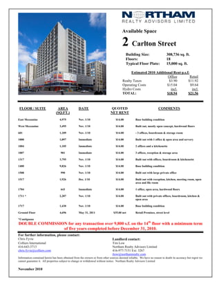 Available Space
2 Carlton Street
Building Size: 308,736 sq. ft.
Floors: 18
Typical Floor Plate: 15,000 sq. ft.
Estimated 2010 Additional Rent p.s.f:
Office Retail
Realty Taxes $3.90 $11.92
Operating Costs $15.04 $9.64
Hydro Costs incl. incl.
TOTAL: $18.94 $21.56
FLOOR / SUITE AREA
(SQ.FT.)
DATE QUOTED
NET RENT
COMMENTS
East Mezzanine 4,975 Nov. 1/10 $14.00 Base building condition
West Mezzanine 3,495 Nov. 1/10 $14.00 Built out, mostly open concept, hardwood floors
601 1,189 Nov. 1/10 $14.00 - 3 offices, boardroom & storage room
1000 1,097 Immediate $14.00 Built out with 1 office & open area and servery
1004 1,105 Immediate $14.00 2 offices and a kitchenette
1007 981 Immediate $14.00 3 offices, reception & storage area
1317 3,795 Nov. 1/10 $14.00 Built out with offices, boardroom & kitchenette
1400 9,826 Nov. 1/10 $14.00 Base building condition
1508 990 Nov. 1/10 $14.00 Built out with large private office
1517 1,926 Dec. 1/10 $14.00 Built out with reception, kitchen, meeting room, open
area and file room
1704 643 Immediate $14.00 1 office, open area, hardwood floors
1711 * 2,287 Nov. 1/10 $14.00 Built out with private offices, boardroom, kitchen &
open area
1717 1,430 Nov. 1/10 $14.00 Base building condition
Ground Floor 4,696 May 31, 2011 $35.00 net Retail Premises, street level
*Contiguous
DOUBLE COMMISSION for any transaction over 9,800 s.f. on the 14th
floor with a minimum term
of five years completed before December 31, 2010.
For further information, please contact:
Chris Fyvie Landlord contact:
Colliers International Tim Low
416-643-3713 Northam Realty Advisors Limited
chris.fyvie@colliers.com 416-977-7151 Ext. 3267
tlow@northamrealty.com
Information contained herein has been obtained from the owners or from other sources deemed reliable. We have no reason to doubt its accuracy but regret we
cannot guarantee it. All properties subject to change or withdrawal without notice. Northam Realty Advisors Limited
November 2010
 
