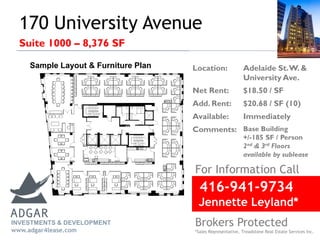 170 University Avenue
Suite 1000 – 8,376 SF
416-941-9734
Jennette Leyland*
For Information Call
Brokers Protected
*Sales Representative, Treadstone Real Estate Services Inc.
Location: Adelaide St.W. &
University Ave.
Net Rent: $18.50 / SF
Add. Rent: $20.68 / SF (10)
Available: Immediately
Comments: Base Building
+/-185 SF / Person
2nd & 3rd Floors
available by sublease
INVESTMENTS & DEVELOPMENT
www.adgar4lease.com
Sample Layout & Furniture Plan
 
