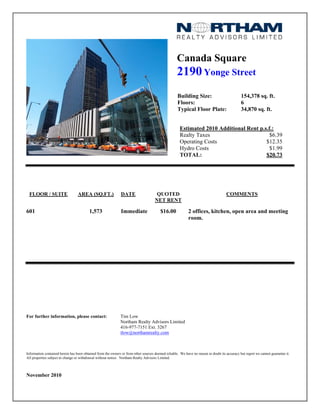 Canada Square
2190Yonge Street
Building Size: 154,378 sq. ft.
Floors: 6
Typical Floor Plate: 34,870 sq. ft.
Estimated 2010 Additional Rent p.s.f.:
Realty Taxes $6.39
Operating Costs $12.35
Hydro Costs $1.99
TOTAL: $20.73
FLOOR / SUITE AREA (SQ.FT.) DATE QUOTED
NET RENT
COMMENTS
601 1,573 Immediate $16.00 2 offices, kitchen, open area and meeting
room.
For further information, please contact: Tim Low
Northam Realty Advisors Limited
416-977-7151 Ext. 3267
tlow@northamrealty.com
Information contained herein has been obtained from the owners or from other sources deemed reliable. We have no reason to doubt its accuracy but regret we cannot guarantee it.
All properties subject to change or withdrawal without notice. Northam Realty Advisors Limited.
November 2010
 