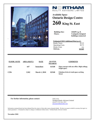 Available Space
Ontario Design Centre
260 King St. East
Building Size: 140,091 sq. ft.
Floors: 3 uniquely designed
buildings connected
`
Estimated 2010 Additional Rent p.s.f.:
Realty Taxes $5.32
Operating Costs $9.73
Hydro Costs n/a
TOTAL: $15.05
FLOOR / SUITE AREA (SQ.FT.) DATE QUOTED
NET RENT
COMMENTS
A416 647 Immediate $15.00 Open concept with one office. High ceilings,
bright space.
C256 3,562 March 1, 2010 $25.00 Fabulous bi-level retail space on King
Street
For further information, please contact: Judy Lucas
Northam Realty Advisors Limited
416-977-7151 Ext. 3215
jlucas@northamrealty.com
Information contained herein has been obtained from the owners or from other sources deemed reliable. We have no reason to doubt its accuracy but regret we
cannot guarantee it. All properties subject to change or withdrawal without notice. Northam Realty Advisors Limited.
November 2010
 
