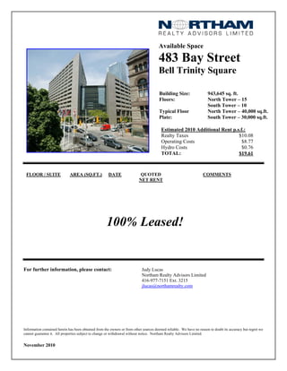 Available Space
483 Bay Street
Bell Trinity Square
Building Size: 943,645 sq. ft.
Floors: North Tower – 15
South Tower – 10
Typical Floor
Plate:
North Tower – 40,000 sq.ft.
South Tower – 30,000 sq.ft.
Estimated 2010 Additional Rent p.s.f.:
Realty Taxes $10.08
Operating Costs $8.77
Hydro Costs $0.76
TOTAL: $19.61
FLOOR / SUITE AREA (SQ.FT.) DATE QUOTED
NET RENT
COMMENTS
100% Leased!
For further information, please contact: Judy Lucas
Northam Realty Advisors Limited
416-977-7151 Ext. 3215
jlucas@northamrealty.com
Information contained herein has been obtained from the owners or from other sources deemed reliable. We have no reason to doubt its accuracy but regret we
cannot guarantee it. All properties subject to change or withdrawal without notice. Northam Realty Advisors Limited.
November 2010
 