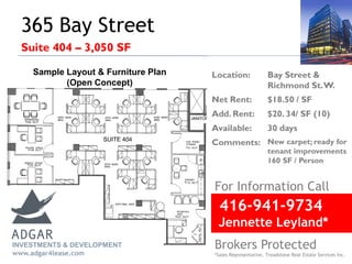 365 Bay Street
Suite 404 – 3,050 SF
416-941-9734
Jennette Leyland*
For Information Call
Brokers Protected
*Sales Representative, Treadstone Real Estate Services Inc.
Location: Bay Street &
Richmond St.W.
Net Rent: $18.50 / SF
Add. Rent: $20. 34/ SF (10)
Available: 30 days
Comments: New carpet; ready for
tenant improvements
160 SF / Person
INVESTMENTS & DEVELOPMENT
www.adgar4lease.com
Sample Layout & Furniture Plan
(Open Concept)
 