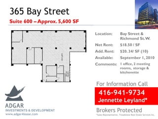 365 Bay Street
Suite 600 – Approx. 5,600 SF
416-941-9734
Jennette Leyland*
For Information Call
Brokers Protected
*Sales Representative, Treadstone Real Estate Services Inc.
Location: Bay Street &
Richmond St.W.
Net Rent: $18.50 / SF
Add. Rent: $20. 34/ SF (10)
Available: September 1, 2010
Comments: 1 office, 2 meeting
rooms, storage &
kitchenette
INVESTMENTS & DEVELOPMENT
www.adgar4lease.com
 