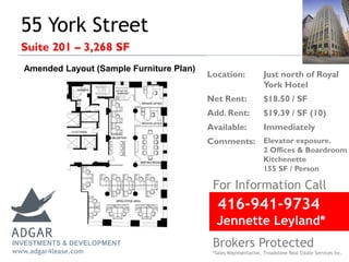 55 York Street
Suite 201 – 3,268 SF
For Information Call
Location: Just north of Royal
York Hotel
Net Rent: $18.50 / SF
Add. Rent: $19.39 / SF (10)
Available: Immediately
Comments: Elevator exposure.
2 Offices & Boardroom
Kitchenette
155 SF / Person
INVESTMENTS & DEVELOPMENT
www.adgar4lease.com
Amended Layout (Sample Furniture Plan)
416-941-9734
Jennette Leyland*
Brokers Protected
*Sales Representative, Treadstone Real Estate Services Inc.
 
