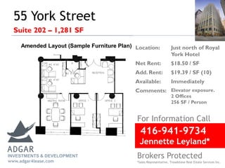 55 York Street
Suite 202 – 1,281 SF
For Information Call
Location: Just north of Royal
York Hotel
Net Rent: $18.50 / SF
Add. Rent: $19.39 / SF (10)
Available: Immediately
Comments: Elevator exposure.
2 Offices
256 SF / Person
INVESTMENTS & DEVELOPMENT
www.adgar4lease.com
Amended Layout (Sample Furniture Plan)
416-941-9734
Jennette Leyland*
Brokers Protected
*Sales Representative, Treadstone Real Estate Services Inc.
 