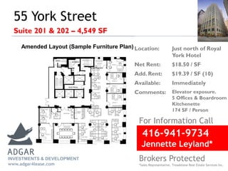 55 York Street
Suite 201 & 202 – 4,549 SF
For Information Call
Location: Just north of Royal
York Hotel
Net Rent: $18.50 / SF
Add. Rent: $19.39 / SF (10)
Available: Immediately
Comments: Elevator exposure.
5 Offices & Boardroom
Kitchenette
174 SF / Person
INVESTMENTS & DEVELOPMENT
www.adgar4lease.com
Amended Layout (Sample Furniture Plan)
416-941-9734
Jennette Leyland*
Brokers Protected
*Sales Representative, Treadstone Real Estate Services Inc.
 