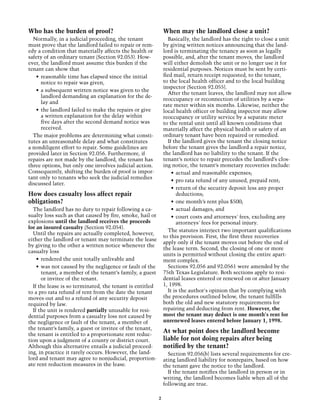 Who has the burden of proof?                                  When may the landlord close a unit?
  Normally, in a judicial proceeding, the tenant                Basically, the landlord has the right to close a unit
must prove that the landlord failed to repair or rem-         by giving written notices announcing that the land-
edy a condition that materially affects the health or         lord is terminating the tenancy as soon as legally
safety of an ordinary tenant (Section 92.053). How-           possible, and, after the tenant moves, the landlord
ever, the landlord must assume this burden if the             will either demolish the unit or no longer use it for
tenant can show that                                          residential purposes. Notices must be sent by certi-
   •	 reasonable time has elapsed since the initial           fied mail, return receipt requested, to the tenant,
      notice to repair was given,                             to the local health officer and to the local building
                                                              inspector (Section 92.055).
   •	 a subsequent written notice was given to the
                                                                After the tenant leaves, the landlord may not allow
      landlord demanding an explanation for the de-
                                                              reoccupancy or reconnection of utilities by a sepa-
      lay and
                                                              rate meter within six months. Likewise, neither the
   •	 the landlord failed to make the repairs or give         local health officer or building inspector may allow
      a written explanation for the delay within              reoccupancy or utility service by a separate meter
      five days after the second demand notice was            to the rental unit until all known conditions that
      received.                                               materially affect the physical health or safety of an
  The major problems are determining what consti-             ordinary tenant have been repaired or remedied.
tutes an unreasonable delay and what constitutes                If the landlord gives the tenant the closing notice
a nondiligent effort to repair. Some guidelines are           before the tenant gives the landlord a repair notice,
provided later in Section 92.056. Furthermore, if             the landlord has no liability to the tenant. If the
repairs are not made by the landlord, the tenant has          tenant’s notice to repair precedes the landlord’s clos-
three options, but only one involves judicial action.         ing notice, the tenant’s monetary recoveries include:
Consequently, shifting the burden of proof is impor-              •	 actual and reasonable expenses;
tant only to tenants who seek the judicial remedies
                                                                  •	 pro rata refund of any unused, prepaid rent;
discussed later.
                                                                  •	 return of the security deposit less any proper
How does casualty loss affect repair                                 deductions;
obligations?                                                      •	 one month’s rent plus $500;
  The landlord has no duty to repair following a ca-              •	 actual damages; and
sualty loss such as that caused by fire, smoke, hail or           •	 court costs and attorneys' fees, excluding any
explosions until the landlord receives the proceeds                  attorneys' fees for personal injury.
for an insured casualty (Section 92.054).
                                                                The statutes interject two important qualifications
  Until the repairs are actually completed, however,
                                                              to this provision. First, the first three recoveries
either the landlord or tenant may terminate the lease
                                                              apply only if the tenant moves out before the end of
by giving to the other a written notice whenever the
                                                              the lease term. Second, the closing of one or more
casualty loss
                                                              units is permitted without closing the entire apart-
    •	 rendered the unit totally unlivable and                ment complex.
    •	 was not caused by the negligence or fault of the         Sections 92.056 and 92.0561 were amended by the
       tenant, a member of the tenant’s family, a guest       75th Texas Legislature. Both sections apply to resi-
       or invitee of the tenant.                              dential leases entered or renewed on or after January
  If the lease is so terminated, the tenant is entitled       1, 1998.
to a pro rata refund of rent from the date the tenant           It is the author's opinion that by complying with
moves out and to a refund of any security deposit             the procedures outlined below, the tenant fulfills
required by law.                                              both the old and new statutory requirements for
  If the unit is rendered partially unusable for resi-        repairing and deducting from rent. However, the
dential purposes from a casualty loss not caused by           most the tenant may deduct is one month's rent for
the negligence or fault of the tenant, a member of            unrenewed leases entered before January 1, 1998.
the tenant’s family, a guest or invitee of the tenant,
the tenant is entitled to a proportionate rent reduc-
                                                              At what point does the landlord become
tion upon a judgment of a county or district court.           liable for not doing repairs after being
Although this alternative entails a judicial proceed-         notified by the tenant?
ing, in practice it rarely occurs. However, the land-           Section 92.056(b) lists several requirements for cre-
lord and tenant may agree to nonjudicial, proportion-         ating landlord liability for nonrepairs, based on how
ate rent reduction measures in the lease.                     the tenant gave the notice to the landlord.
                                                                If the tenant notifies the landlord in person or in
                                                              writing, the landlord becomes liable when all of the
                                                              following are true.

                                                          2
 