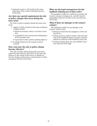 •	 taping the notice to the inside of the main              What are the legal consequences for the
      entry door of the tenant’s dwelling (Section             landlord violating any of these rules?
      92.0131[d]).
                                                                 The landlord is liable for a $100 civic penalty, the
Are there any special requirements for rule                    tenant’s towing or storage costs and the tenant’s
or policy changes that occur during the                        reasonable attorney’s fee plus court costs (Section
                                                               92.0131[f]).
lease term?
 Yes. Rule or policy changes during the lease term             What if there are damages to the tenant’s
must:                                                          vehicle?
  1)	 Apply to all the tenants in the same multiunit             The landlord is liable for any damage to the
      complex and be:                                          tenant’s vehicle if the:
      •	 based on necessity, safety or security of ten-           •	 damage results from the negligence of the tow-
         ants,                                                       ing service,
      •	 reasonable for any construction taking place             •	 towing service is under contract with the land-
         on the premises and                                         lord or the landlord’s agent to remove vehicles
      •	 respectful of other tenants’ parking rights or              parked in violation of the landlord’s rules and
  2) Be adopted based on the tenant’s written                     •	 towing company does not carry liability insur-
      consent.                                                       ance (Section 92.0131[g]).

How soon may the rule or policy change
become effective?
  The rule or policy change during the lease term
cannot become effective until the 14th day after the
delivery to the tenant of the notice of change un-
less the change results from a construction or utility
emergency (Section 92.0131[e]).




                                                          92
 