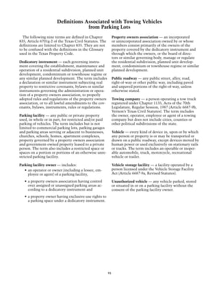 Definitions Associated with Towing Vehicles
                                    from Parking Lots
  The following nine terms are defined in Chapter            Property owners association — an incorporated
835, Article 6701g-2 of the Texas Civil Statutes. The        or unincorporated association owned by or whose
definitions are limited to Chapter 835. They are not         members consist primarily of the owners of the
to be confused with the definitions in the Glossary          property covered by the dedicatory instrument and
used in the Texas Property Code.                             through which the owners, or the board of direc-
                                                             tors or similar governing body, manage or regulate
Dedicatory instrument — each governing instru-               the residential subdivision, planned unit develop-
ment covering the establishment, maintenance and             ment, condominium or townhouse regime or similar
operation of a residential subdivision, planned unit         planned development.
development, condominium or townhouse regime or
any similar planned development. The term includes           Public roadway — any public street, alley, road,
a declaration or similar instrument subjecting real          right-of-way or other public way, including paved
property to restrictive covenants, bylaws or similar         and unpaved portions of the right-of-way, unless
instruments governing the administration or opera-           otherwise stated.
tion of a property owners association, to properly
adopted rules and regulations of the property owners         Towing company — a person operating a tow truck
association, or to all lawful amendments to the cov-         registered under Chapter 1135, Acts of the 70th
enants, bylaws, instruments, rules or regulations.           Legislature, Regular Session, 1987 (Article 6687-9b,
                                                             Vernon’s Texas Civil Statutes). The term includes
Parking facility — any public or private property            the owner, operator, employee or agent of a towing
used, in whole or in part, for restricted and/or paid        company but does not include cities, counties or
parking of vehicles. The term includes but is not            other political subdivisions of the state.
limited to commercial parking lots, parking garages
and parking areas serving or adjacent to businesses,         Vehicle — every kind of device in, upon or by which
churches, schools, homes, apartment complexes,               any person or property is or may be transported or
property governed by a property owners association           drawn on a public roadway, except devices moved by
and government-owned property leased to a private            human power or used exclusively on stationary rails
person. The term also includes a restricted space or         or tracks. The term includes an operable or inoper-
spaces on a portion or portions of an otherwise unre-        able automobile, truck, motorcycle, recreational
stricted parking facility.                                   vehicle or trailer.

Parking facility owner — includes:                           Vehicle storage facility — a facility operated by a
   •	 an operator or owner (including a lessee, em-          person licensed under the Vehicle Storage Facility
      ployee or agent) of a parking facility,                Act (Article 6687-9a, Revised Statutes).

   •	 a property owners association having control           Unauthorized vehicle — any vehicle parked, stored
      over assigned or unassigned parking areas ac-          or situated in or on a parking facility without the
      cording to a dedicatory instrument and                 consent of the parking facility owner.
   •	 a property owner having exclusive-use rights to
      a parking space under a dedicatory instrument.




                                                        93
 
