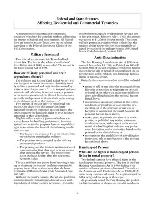 Federal and State Statutes
                     Affecting Residential and Commercial Tenancies

  A discussion of residential and commercial                     the prohibition applied to dependents paying $150
tenancies would not be complete without addressing               or less per month. Effective July 1, 1990, the amount
the impact of federal and state statutes. All federal            was raised to $1,200 or less per month. The court
laws are superior to any Texas laws on the subject               will not permit an eviction when it finds that the
according to the Federal Supremacy Clause of the                 tenant’s ability to pay the rent was materially af-
U.S. Constitution.                                               fected by reason of the military service (50 United
                                                                 States Code Annotated, Section 530).
               Military Personnel
  Two federal statutes override Texas landlord-
                                                                              Anti-Discrimination
tenant law. The first is the Soldiers’ and Sailors’                The Fair Housing Amendments Act of 1988 was
Civil Relief Act of 1940, as amended. The second is              enacted September 13, 1988, as Public Law 100-430.
the Fair Housing Act of 1988.                                    Section 3604 of the act specifically prohibits discrim-
                                                                 ination in the sale or rental of housing based on the
How are military personnel and their                             person’s race, color, religion, sex, handicap, familial
dependents affected?                                             status or national origin.
  The Soldiers’ and Sailors’ Civil Relief Act of 1940              Basically the statute states that it shall be unlawful
was designed to lessen the financial hardship faced              to:
by military personnel and their families caused by                   •	 refuse to sell or rent after the making of a bona
active service. Its purpose is “. . . to suspend enforce-               fide offer or to refuse to negotiate for the sale
ment of civil liabilities, in certain cases, of persons                 or rental of, or otherwise make unavailable or
in the military service of the United States in order                   deny a dwelling based on the personal factors
to enable such persons to devote their entire energy                    listed above;
to the defense needs of the Nation. . . .”                           •	 discriminate against any person in the terms,
  Two aspects of the act apply to residential ten-                      conditions or privileges of sale or rental of a
ancies. One deals with the tenant’s (military                           dwelling, or in the provision of services or
personnel’s) right to terminate existing leases; the                    facilities in connection therewith based on the
other concerns the landlord’s right to evict military                   personal factors listed above;
personnel or their dependents.
  Eligible military service persons who have ex-                     •	 make, print, or publish, or cause to be made,
ecuted leases for dwelling, professional, business,                     printed, or published any notice, statement,
agricultural or similar purposes have an unqualified                    or advertisement, with respect to the sale or
right to terminate the leases if the following condi-                   rental of a dwelling that indicates any prefer-
tions are met:                                                          ence, limitation, or discrimination based on the
                                                                        personal factors listed above; or
    •	 The leases were executed by or on behalf of the
       person before entering the military.                          •	 misrepresent the availability of a dwelling for
                                                                        inspection, sale or rent because of the personal
    •	 The premises were occupied by the military                       factors listed above.
       person or dependents.
    •	 The person gives the landlord written notice of           Handicapped Persons
       termination by first class mail or other means
       after entering the service. The notice termi-             What are the rights of handicapped persons
       nates the lease 30 days after the next rental             living in rental property?
       payment is due.                                             Two federal statutes have affected rights of the
  The act prohibits any person from knowingly seiz-              handicapped in rental property. The first is the Fair
ing or detaining the tenant’s (military personnel’s)             Housing Amendments Act of 1988 dealing with
property in an effort to claim rent after the lease              residential leases previously discussed. The other is
terminates (50 United States Code Annotated, Sec-                the Americans with Disabilities Act of 1990 (ADA)
tion 534).                                                       concerning commercial leases. An explanation of the
  Without the court’s consent, the act also prohibits            ADA is beyond the scope of this report.
landlords from terminating residential leases with                 As previously noted, the Fair Housing Act prohib-
dependents of military service personnel. Originally,            its discrimination in the sale or rental of residential



                                                            95
 