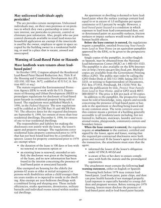 May unlicensed individuals apply                                  An apartment or dwelling is deemed to have lead-
pesticides?                                                     based paint when the surface coatings contain lead
                                                                equal to or in excess of 1.0 milligrams per square
  The act provides certain exemptions. Unlicensed
                                                                centimeter or 0.5 percent by weight. However, a
individuals may, on their own premises or on prem-
                                                                lead-based paint hazard is a condition in which
ises in which they own a partnership or joint ven-
                                                                exposure to lead from lead-contaminated dust, soil
ture interest, use pesticides to prevent, control or
                                                                or deteriorated paint on accessible surfaces, friction
eliminate pest infestation. Also, people who use pest
                                                                surfaces or impact surfaces would result in adverse
control chemicals available in retail food stores for
                                                                human health effects.
household application are exempt if the insecticide
                                                                  Before the lease contract is entered, the regulations
is used by the owner, employee or agent in space oc-
                                                                require a pamphlet, entitled Protecting Your Family
cupied by the building owner in a residential build-
                                                                from Lead in Your Home (or an equivalent pamphlet
ing; or used in a place that is vacant, unused and
                                                                approved by the EPA), to be given to the prospective
unoccupied.
                                                                lessee.
                                                                  Single copies of the pamphlet, in either English
Warning of Lead-Based Paint or Hazards                          or Spanish, may be obtained from the National
                                                                Lead Information Center (NLIC) at 1-800-424-5323.
Must landlords warn tenants about lead-                         The pamphlet is also available on the EPA Internet
based paint?                                                    site at http://www.epa.gov/doc/lead_pm. Multiple
  In October 1992, Congress adopted the Residential             copies are available from the Government Printing
Lead-Based Paint Hazard Reduction Act, Title X of               Office (GPO). The public may order by calling the
the Housing and Community Development Act (P.L.                 GPO Order Desk at 202-512-1800, faxing 202-512-
102-550, 102 Stat. 3672, codified at 42 U.S.C.A. Sec-           2233, or writing to Superintendent of Documents,
tion 4851 et seq.)                                              P.O. Box 371954, Pittsburgh, PA 15250-7954. Re-
  The statute required the Environmental Protec-                quest the publication by title, Protect Your Family
tion Agency (EPA) to work with the U.S. Depart-                 from Lead in Your Home, and/or GPO stock #055-
ment of Housing and Urban Development (HUD) to                  000-00507-9. The price is $26 per pack of 50 copies.
promulgate regulations for disclosure of lead-based               In addition to the pamphlet, the prospective lessee
paint hazards in residential property being sold or             must be told of knowledge, tests, reports and records
leased. The regulations were published March 6,                 concerning the presence of lead-based paint or haz-
1996, in the Federal Register. The new regulations              ards in the apartment or dwelling being leased and
will be codified as 24 CFR Part 35 and 40CFR Part               in any common areas. The term common areas in
745. The effective dates for the required disclosures           this context means a portion of a building generally
are September 6, 1996, for owners of more than four             accessible to all residents/users including, but not
residential dwellings; December 6, 1996, for owners             limited to, hallways, stairways, laundry and recre-
of one to four residential dwellings.                           ational rooms, playgrounds, community centers and
  The responsibility and liability for making the               boundary fences.
disclosures rest jointly with the lessor, the lessor’s            When the lease contract is entered, the regulations
agent and property manager. The regulations cover               require an attachment to the contract, certified and
residential lease property constructed prior to 1978            signed by the lessor, agent and lessee, stating that
that has not been found lead-free by a certified in-            the required pre-contractual disclosures were both
spector. Leases for property constructed prior to 1978          given and received. If the lessor’s agent is involved in
are exempt when:                                                the transaction, the attachment must state that the
   •	 the duration of the lease is 100 days or less with        agent:
      no renewal or extension option or                            •	 informed the lessor of the lessor’s obligation
   •	 an existing lease is renewed, extended or rati-                 under 42 USCA 4852d and
      fied; the disclosure was given at the beginning              •	 is aware of his or her duty to ensure compli-
      of the lease; and no new information has been                   ance with both the statute and the promulgated
      found in the interim concerning the presence of                 regulations.
      lead-based paint or associated hazards.                     The attachment must contain the following lead
  Also exempted are housing for the elderly (for                warning statement, either in English or Spanish:
persons 62 years or older at initial occupancy) or                 “Housing built before 1978 may contain lead-
persons with disabilities unless a child younger than              based paint. Lead from paint, paint chips, and dust
six years resides or is expected to reside in the dwell-           can pose health hazards if not managed properly.
ing. Also exempt are zero-bedroom dwellings with                   Lead exposure is especially harmful to young chil-
a combined living and sleeping area. These include                 dren and pregnant women. Before renting pre-1978
efficiencies, studio apartments, dormitories, military             housing, lessors must disclose the presence of
barracks and individual rooms rented within residen-               lead-based paint and/or lead-based paint hazards
tial dwellings.

                                                           97
 