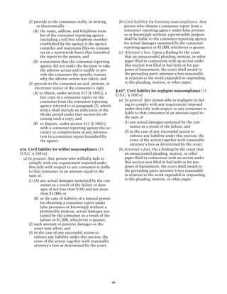 (2) provide to the consumer orally, in writing,                 (b)	Civil liability for knowing noncompliance. Any
           or electronically                                             person who obtains a consumer report from a
        (A)	 the name, address, and telephone num-                       consumer reporting agency under false pretens-
             ber of the consumer reporting agency                        es or knowingly without a permissible purpose
             (including a toll-free telephone number                     shall be liable to the consumer reporting agency
             established by the agency if the agency                     for actual damages sustained by the consumer
             compiles and maintains files on consum-                     reporting agency or $1,000, whichever is greater.
             ers on a nationwide basis) that furnished               (c)	 Attorney's fees. Upon a finding by the court
             the report to the person; and                                that an unsuccessful pleading, motion, or other
        (B)	 a statement that the consumer reporting                      paper filed in connection with an action under
             agency did not make the decision to take                     this section was filed in bad faith or for pur-
             the adverse action and is unable to pro-                     poses of harassment, the court shall award to
             vide the consumer the specific reasons                       the prevailing party attorney's fees reasonable
             why the adverse action was taken; and                        in relation to the work expended in responding
     (3) 	provide to the consumer an oral, written, or                    to the pleading, motion, or other paper.
          electronic notice of the consumer's right
                                                                   § 617. Civil liability for negligent noncompliance [15
        (A) to obtain, under section 612 [§ 1681j], a
                                                                   U.S.C. § 1681o]
             free copy of a consumer report on the
             consumer from the consumer reporting                    (a)	 In general. Any person who is negligent in fail-
             agency referred to in paragraph (2), which                   ing to comply with any requirement imposed
             notice shall include an indication of the                    under this title with respect to any consumer is
             60-day period under that section for ob-                     liable to that consumer in an amount equal to
             taining such a copy; and                                     the sum of
        (B) 	to dispute, under section 611 [§ 1681i],                     (1) any actual damages sustained by the con-
             with a consumer reporting agency the ac-                         sumer as a result of the failure; and
             curacy or completeness of any informa-                       (2) in the case of any successful action to
             tion in a consumer report furnished by                           enforce any liability under this section, the
             the agency.                                                      costs of the action together with reasonable
                                                                              attorney's fees as determined by the court.
616. Civil liability for willful noncompliance [15                   (b) Attorney's fees. On a finding by the court that
U.S.C. § 1681n]                                                           an unsuccessful pleading, motion, or other
  (a) In general. Any person who willfully fails to                       paper filed in connection with an action under
      comply with any requirement imposed under                           this section was filed in bad faith or for pur-
      this title with respect to any consumer is liable                   poses of harassment, the court shall award to
      to that consumer in an amount equal to the                          the prevailing party attorney's fees reasonable
      sum of:                                                             in relation to the work expended in responding
      (1) (A) any actual damages sustained by the con-                    to the pleading, motion, or other paper.
               sumer as a result of the failure or dam-
               ages of not less than $100 and not more
               than $1,000; or
          (B)	 in the case of liability of a natural person
               for obtaining a consumer report under
               false pretenses or knowingly without a
               permissible purpose, actual damages sus-
               tained by the consumer as a result of the
               failure or $1,000, whichever is greater;
      (2)	such amount of punitive damages as the
          court may allow; and
      (3)	in the case of any successful action to
          enforce any liability under this section, the
          costs of the action together with reasonable
          attorney's fees as determined by the court.




                                                              99
 