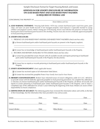 Sample Disclosure Format for Target Housing Rentals and Leases
                             ADDENDUM FOR LESSOR’S DISCLOSURE OF INFORMATION
                             ON LEAD-BASED PAINT AND LEAD-BASED PAINT HAZARDS
                                        AS REQUIRED BY FEDERAL LAW

 CONCERNING THE PROPERTY AT ______________________________________________________________
 							                                                              (Street Address and City)

 A. LEAD WARNING STATEMENT: “Housing built before 1978 may contain lead-based paint. Lead from paint, paint
    chips, and dust can pose health hazards if not managed properly. Lead exposure is especially harmful to young
    children and pregnant women. Before renting pre-1978 housing, lessors must disclose the presence of known lead-
    based paint and/or lead-based paint hazards in the dwelling. Tenants must also receive a federally approved pamphlet
    on lead poisoning prevention.”

 B. LESSOR’S DISCLOSURE:
         1.	 PRESENCE OF LEAD-BASED PAINT AND/OR LEAD-BASED PAINT HAZARDS (check one box only):
 	         (a) Known lead-based paint and/or lead-based paint hazards are present in the Property (explain):
 	              ______________________________________________________________________________________			
                 ______________________________________________________________________________________
 	         (b) Lessor has no knowledge of lead-based paint and/or lead-based paint hazards in the Property.
         2.	 RECORDS AND REPORTS AVAILABLE TO THE LESSOR (check one box only):
 	         (a) Lessor has provided the Lessee (Tenant) with all available records and reports pertaining to lead-based 		
          		     paint and/or lead-based paint hazards in the Property (list documents):
     	          ______________________________________________________________________________________
 	         (b) Lessor has no reports or records pertaining to lead-based paint and/or lead-based paint hazards in the 		
          		     Property.

 C. LESSEE’S ACKNOWLEDGMENT (check applicable boxes):
 	         (a) Lessee has received copies of all information listed above.
 	         (b) Lessee has received the pamphlet Protect Your Family from Lead in Your Home.
 D. BROKER’S ACKNOWLEDGMENT: Brokers have informed Lessor of Lessor’s obligations under 42 U.S.C. 4852d to:
    (a) provide Lessee with the federally approved pamphlet on lead poisoning prevention; (b) complete this addendum;
    (c) disclose any known lead-based paint and/or lead-based paint hazards in the Property; (d) deliver all records and
    reports to Lessee pertaining to lead-based paint and/or lead-based paint hazards in the Property; and (e) retain a
    completed copy of this addendum for at least 3 years following the beginning of the lease. Brokers are aware of their
    responsibility to ensure compliance.

 E. CERTIFICATION OF ACCURACY: The following parties have reviewed the information above and certify, to the best
    of their knowledge, that the information they have provided is true and accurate.


 Lessor	                                          Date	               Lessor	                                   Date


 Lessee	                                          Date	               Lessee	                                   Date


 Lessor’s Broker	                                 Date	               Other Broker	                             Date




Real Estate Center, Texas A&M University, College Station, Texas 77843-2115                       Rental Disclosure Form (1133)
                                                                100
 