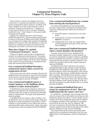 Commercial Tenancies:
                                 Chapter 93, Texas Property Code

  Texas statutes contain two chapters devoted               Can a commercial landlord prevent a tenant
exclusively to commercial landlords and tenants,            from entering the leased premises?
easily recognized by their respective numbers and
titles. Chapter 93 of the Texas Property Code is              A commercial landlord may not intentionally
entitled “Commercial Tenancies.” Chapter 54                 prevent a tenant from entering the leased premises
of the Texas Property Code is entitled “Building            except by judicial process unless the exclusion re-
Landlord’s Lien.” Each chapter is discussed under           sults from:
its respective heading.                                         (1)	 bona fide repairs, construction or an emer-
  Chapter 93 is short and covers only Sections                       gency,
93.001 through 93.011. The provisions closely paral-            (2)	 removing the contents of premises aban-
lel those in Sections 92.008(a) and 92.009, Subchap-                 doned by a tenant or
ter A, Chapter 92, dealing with residential landlord’s          (3)	 changing the door locks of a tenant delin-
liability for lockouts. The only difference is that the              quent in paying at least part of the rent (Sec-
locked-out commercial tenant must first pay the                      tion 93.002[c]).
delinquent rent before a new key can be acquired.
                                                            How can a commercial landlord determine
What does Chapter 93, entitled
                                                            when a tenant abandons the premises?
“Commercial Tenancies,” cover?
                                                              A tenant is presumed to have abandoned the
  Chapter 93 applies exclusively to landlords and           premises if goods, equipment or other property, in
tenants of commercial rental property. The phrase           an amount substantial enough to indicate a probable
commercial rental property means any rental prop-           intent to abandon the premises, is being or has been
erty not covered by Chapter 92 of the Texas Property        removed from the premises, and the removal is not
Code, which is devoted entirely to residential land-        within the normal course of the tenant’s business
lords and tenants (Section 93.001).                         (Section 93.002[d]).
Can a commercial landlord interrupt a                         A landlord may remove and store any tenant’s
                                                            abandoned property that remains on the premises.
commercial tenant’s utility services for                    In addition to the landlord’s other rights, the land-
nonpayment of rent?                                         lord may dispose of the stored property if the tenant
  If the tenant pays the utility company directly, the      does not claim the property within 60 days after the
landlord may not interrupt or cause the interruption        date of storage. The landlord must deliver a notice,
of the services except for bona fide repairs, construc-     by certified mail, to the tenant at the tenant’s last
tion or an emergency (Section 93.002[a]).                   known address. The notice must state that the land-
                                                            lord may dispose of the tenant’s property if the ten-
Can a commercial landlord remove a                          ant does not claim it within 60 days after it is stored
tenant’s property or the building’s doors,                  (Section 93.002[e]).
windows or other structural parts?                          Can a commercial landlord lock out a
  A landlord may not remove furniture, fixtures or          tenant for nonpayment of rent? Must the
appliances furnished by the landlord and leased to
a tenant unless the items are removed for bona fide         landlord provide the tenant a new key?
repair or replacement. The repair and replacement             If a landlord or a landlord’s agent changes the door
must be prompt.                                             lock of a tenant who is delinquent in paying rent, the
  A landlord may not remove a door, window or at-           landlord or agent must place a written notice on the
tic hatchway cover or a lock, latch, hinge, hinge pin,      tenant’s front door stating the name and the address
doorknob or other mechanism connected to a door,            or telephone number of the individual or company
window or attic hatchway cover unless the items re-         from which the new key may be obtained. The
quire bona fide repair or placement. Again, the repair      new key is required to be provided only during the
or replacement must be prompt (Section 93.002[b]).          tenant’s regular business hours and only if the tenant
                                                            pays the delinquent rent (Section 93.003[f]).
                                                              The requirement of the tenant paying the delin-
                                                            quent rent as a condition for getting a new key was
                                                            added by the 73rd Legislature, effective September 1,
                                                            1993.

                                                          101
 