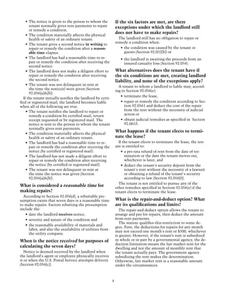 •	 The notice is given to the person to whom the            If the six factors are met, are there
       tenant normally gives rent payments to repair            exceptions under which the landlord still
       or remedy a condition.
                                                                does not have to make repairs?
    •	 The condition materially affects the physical
       health or safety of an ordinary tenant.                    The landlord still has no obligation to repair or
                                                                remedy a condition when:
    •	 The tenant gives a second notice in writing to
       repair or remedy the condition after a reason-              •	 the condition was caused by the tenant or
       able time elapses.                                             guests (Section 92.052[b]) or
    •	 The landlord has had a reasonable time to re-               •	 the landlord is awaiting the proceeds from an
       pair or remedy the condition after receiving the               insured casualty loss (Section 92.054).
       second notice.
    •	 The landlord does not make a diligent effort to          What alternatives does the tenant have if
       repair or remedy the condition after receiving           the six conditions are met, creating landlord
       the second notice.                                       liability, and none of the exceptions apply?
    •	 The tenant was not delinquent in rent at
                                                                  A tenant to whom a landlord is liable may, accord-
       the time the notice(s) were given (Section
                                                                ing to Section 92.056(e):
       92.056[a]&[b]).
                                                                   •	 terminate the lease,
  If the tenant initially notifies the landlord by certi-
fied or registered mail, the landlord becomes liable               •	 repair or remedy the condition according to Sec-
when all of the following are true.                                   tion 92.0561 and deduct the cost of the repair
    •	 The tenant notifies the landlord to repair or                  from the rent without the necessity of judicial
       remedy a condition by certified mail, return                   action or
       receipt requested or by registered mail. The                •	 obtain judicial remedies as specified in Section
       notice is sent to the person to whom the tenant                92.0653.
       normally gives rent payments.
                                                                What happens if the tenant elects to termi-
    •	 The condition materially affects the physical
       health or safety of an ordinary tenant.                  nate the lease?
    •	 The landlord has had a reasonable time to re-              If the tenant elects to terminate the lease, the ten-
       pair or remedy the condition after receiving the         ant is entitled to:
       notice (by certified or registered mail).                    •	 a pro rata refund of rent from the date of ter-
    •	 The landlord has not made a diligent effort to                  mination or the date the tenant moves out,
       repair or remedy the condition after receiving                  whichever is later, and
       the notice (by certified or registered mail).                •	 deduct the tenant's security deposit from the
    •	 The tenant was not delinquent in rent at                        tenant's rent without the necessity of a lawsuit
       the time the notice was given (Section                          or obtaining a refund of the tenant's security
       92.056[a]&[b]).                                                 according to law (Section 92.056[f]).
                                                                  The tenant is not entitled to pursue any of the
What is considered a reasonable time for                        other remedies specified in Section 92.056(e) if the
making repairs?                                                 tenant elects to terminate the lease.
  According to Section 92.056(d), a rebuttable pre-
sumption exists that seven days is a reasonable time            What is the repair-and-deduct option? What
to make repairs. Factors rebutting the presumption              are its qualifications and limits?
include the:                                                      The repair-and-deduct option allows the tenant to
   •	 date the landlord receives notice,                        arrange and pay for repairs, then deduct the amount
   •	 severity and nature of the condition and                  from rent payments.
                                                                  The statute qualifies this restriction to some de-
   •	 the reasonable availability of materials and
                                                                gree. First, the deductions for repairs for any month
      labor, and also the availability of utilities from
                                                                may not exceed one month's rent or $500, whichever
      the utility company.
                                                                is greater. However, if the tenant’s rent is subsidized
When is the notice received for purposes of                     in whole or in part by a governmental agency, the de-
                                                                duction limitation means the fair market rent for the
calculating the seven days?                                     dwelling and not the amount of monthly rent that
   Notice is deemed received by the landlord when               the tenant actually pays. The government agency
the landlord's agent or employee physically receives            subsidizing the rent makes the determination.
it or when the U.S. Postal Service attempts delivery            Otherwise, fair market rent is a reasonable amount
(Section 92.056[c]).                                            under the circumstances.



                                                            3
 
