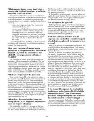 What recourse does a tenant have when a                     The hearing shall be held not earlier than the first
commercial landlord breaches a prohibition                  day and not later than the seventh day after the date
                                                            the landlord requests it.
described in Section 92.003?                                  If the landlord fails to request a hearing before the
  If a commercial landlord causes an unauthorized           eighth day after the date the writ of reentry is served,
interruption of utilities, undertakes an unauthorized       a judgment for court costs may be rendered against
removal of property or commits an unauthorized              the landlord (Sections 93.003[e] and [f]).
removal of doorways, windows, and so forth, the ten-
ant may:                                                    Can a judgment be appealed?
    •	 either recover possession of the premises or           Either party may appeal from the court’s judgment
       terminate the lease, and                             rendered at the hearing on the sworn complaint for
    •	 recover from the landlord an amount equal to         reentry in the same manner as an appeal from a judg-
       the sum of the tenant’s actual damages; one          ment in a forcible detainer suit. If a writ of posses-
       month’s rent or $500, whichever is greater;          sion is issued, it supersedes (controls over) a writ of
       reasonable attorneys’ fees and court costs, less     reentry (Sections 93.003[g] and [h]).
       any delinquent rents or other sums for which         What two criminal penalties may be
       the tenant is liable to the landlord (Section
       93.002[g]).                                          imposed on a landlord or a landlord’s agent
    According to Section 93.002(h), if the lease terms      who fails to comply with the court’s writ of
contradict any provisions of Section 93.002 just dis-       reentry?
cussed, the lease controls.                                   First, it is grounds for contempt of court under Sec-
                                                            tion 21.002 of the Texas Government Code for the
How can a commercial tenant regain                          landlord or the person on whom the writ is served to
possession of the premises after an unlawful                disobey the writ.
lockout–i.e., when the landlord has not                       Second, if the writ is disobeyed, the tenant or
abided by the requirements of Section                       the tenant’s attorney may file an affidavit with the
                                                            court in which the reentry action is pending. The
93.002(f)?                                                  affadavit must state the name of the person who has
  The commercial tenant must resort to judicial             disobeyed the writ and describe the acts or omis-
assistance following an unlawful lockout. The ten-          sions constituting the disobedience. On receipt of an
ant must file a sworn complaint for reentry in the          affidavit, the justice shall issue a show cause order,
justice court where the rental premises are located.        directing the person to appear on a designated date
The complaint must specify the facts of the alleged         and show cause why he or she should not be ad-
unlawful lockout. Also the tenant must state orally         judged in contempt of court. If the justice finds, after
under oath the facts of the alleged unlawful lockout        considering the evidence at the hearing, that the
to the justice (judge) (Section 93.003[a] and [b]).         person has directly disobeyed the writ, the justice
                                                            may commit the person to jail without bail until
What can the justice of the peace do?                       the person purges himself or herself of the contempt
  If the justice reasonably believes that an unlaw-         in a manner and form decided by the justice. If the
ful lockout occurred, the justice may issue a writ of       person disobeyed the writ before receiving the show
reentry, ex parte (without the landlord first being         cause order but complied after receiving the order,
heard), that entitles the tenant to immediate but           the justice may still find the person in contempt and
temporary possession of the premises pending a full         assess punishment under Section 21.002(c) of the
hearing. The writ of reentry must be served on either       Texas Government Code (Section 93.003[i]).
the landlord or the landlord’s management company,
on-premises manager or rent collector in the same           If the tenant files against the landlord for
manner as a writ of possession in a forcible detained       punishment under Section 21.002(c) of the
action would be served. The sheriff or constable may        Texas Government Code, is the tenant
use reasonable force in executing a writ of reentry
(Sections 93.003[c] and [d]).                               precluded from pursuing the civil remedies
                                                            described earlier in Section 93.002(g)?
What rights does the landlord have after                      A tenant may pursue the landlord simultaneously
being served? What happens if the landlord                  under Section 93.003(i) for criminal remedies and un-
does not request a hearing?                                 der Section 93.002(g) for civil remedies. No election
  The landlord is entitled to a hearing on the ten-         of remedies is required (Section 93.003[j]).
ant’s sworn complaint for reentry. The writ of reen-
try must notify the landlord of the right to a hearing.



                                                          102
 