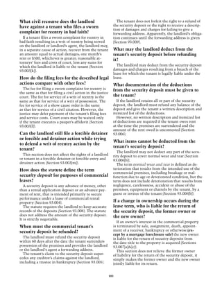 What civil recourse does the landlord                         The tenant does not forfeit the right to a refund of
have against a tenant who files a sworn                     the security deposit or the right to receive a descrip-
                                                            tion of damages and charges for failing to give a
complaint for reentry in bad faith?                         forwarding address. Apparently, the landlord’s obliga-
  If a tenant files a sworn complaint for reentry in        tion continues until the forwarding address is given
bad faith resulting in a writ of reentry being served       (Section 93.009).
on the landlord or landlord’s agent, the landlord may,
in a separate cause of action, recover from the tenant      What may the landlord deduct from the
an amount equal to actual damages; one month’s              tenant’s security deposit before refunding
rent or $500, whichever is greater; reasonable at-          it?
torneys’ fees and costs of court, less any sums for
which the landlord is liable to the tenant (Section           The landlord may deduct from the security deposit
93.003[k]).                                                 damages and charges resulting from a breach of the
                                                            lease for which the tenant is legally liable under the
How do the filing fees for the described legal              lease.
actions compare with other fees?                          What documentation of the deductions
  The fee for filing a sworn complaint for reentry is     from the security deposit must be given to
the same as that for filing a civil action in the justice
court. The fee for service of a writ of reentry is the    the tenant?
same as that for service of a writ of possession. The         If the landlord retains all or part of the security
fee for service of a show cause order is the same           deposit, the landlord must refund any balance of the
as that for service of a civil citation. However, the       deposit and give the tenant a written description and
justice may defer payment of the tenant’s filing fees       itemized list of the deductions.
and service costs. Court costs may be waived only             However, no written description and itemized list
if the tenant executes a pauper’s affidavit (Section        of deductions are required if the tenant owes rent
93.003[l]).                                                 at the time the premises are surrendered and the
                                                            amount of the rent owed is uncontested (Section
Can the landlord still file a forcible detainer             93.006).
or forcible and detainer action while trying
                                                            What items cannot be deducted from the
to defend a writ of reentry action by the
                                                            tenant’s security deposit?
tenant?
                                                              The landlord may not deduct any part of the secu-
  This section does not affect the rights of a landlord     rity deposit to cover normal wear and tear (Section
or tenant in a forcible detainer or forcible entry and      93.006[b]).
detainer action (Section 93.003[m]).                          The term normal wear and tear is defined as de-
How does the statute define the term                        terioration that results from the intended use of the
                                                            commercial premises, including breakage or mal-
security deposit for purposes of commercial                 function due to age or deteriorated condition, but the
leases?                                                     term does not include deterioration that results from
   A security deposit is any advance of money, other        negligence, carelessness, accident or abuse of the
than a rental application deposit or an advance pay-        premises, equipment or chattels by the tenant, by a
ment of rent, that is intended primarily to secure          guest or invitee of the tenant (Section 93.006[b]).
performance under a lease of commercial rental
property (Section 93.004).                                  If a change in ownership occurs during the
   The statute requires the landlord to keep accurate       lease term, who is liable for the return of
records of the deposits (Section 93.008). The statute       the security deposit, the former owner or
does not address the amount of the security deposit.        the new owner?
It is strictly negotiable.
                                                              If an owner’s interest in the commercial property
When must the commercial tenant’s                           is terminated by sale, assignment, death, appoint-
security deposit be refunded?                               ment of a receiver, bankruptcy or otherwise (ex-
                                                            cept by a mortgage foreclosure sale) the new owner
  The landlord must refund the security deposit             is liable for the return of security deposits from
within 60 days after the date the tenant surrenders         the date title to the property is acquired (Sections
possession of the premises and provides the landlord        93.007[a]&[c]).
or the landlord's agent a forwarding address.                 This section does not relieve the former owner
  The tenant’s claim to the security deposit super-         of liability for the return of the security deposit, it
cedes any creditor’s claims against the landlord,           simply makes the former owner and the new owner
including a trustee in bankruptcy (Section 93.005).         jointly liable for its return.


                                                          103
 