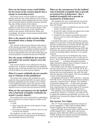 How can the former owner avoid liability                    What are the consequences for the landlord
for the return of the security deposit after a              who in bad faith wrongfully fails to provide
change in ownership occurs?                                 an itemized list of deductions? May a
  The former owner remains liable for a security            landlord wrongfully fail to provide an
deposit until the new owner delivers to the tenant a        itemized list of deductions?
signed statement acknowledging that the new owner
                                                              The landlord who acts in bad faith by not provid-
has received the deposit and the statement specifies
                                                            ing a written description and itemized list of dam-
the exact dollar amount of the deposit.
                                                            ages and charges:
  There is nothing the former owner can do to avoid
liability for the return of the security deposit. The          •	 forfeits the right to withhold any portion of the
burden is on the new owner to give signed state-                  tenant’s security deposit,
ments to the tenants. Until the new owner acts                 •	 forfeits the right to bring suit against the tenant
accordingly, the former owner remains jointly liable              for damages to the premises and
with the new owner.                                            •	 is liable for the tenant’s reasonable attorneys’
                                                                  fees in a suit to recover the deposit (Section
How is the amount of the security deposit                         93.011[b]).
determined when a change of ownership                         A landlord who fails to either return the security
occurs?                                                     deposit or to provide a written description and item-
  The amount of the security deposit is the greater         ized list of deductions on or before the 60th day after
of the amount provided in the tenant’s lease, or the        the date the tenant surrenders possession is pre-
amount provided in an estoppel certificate prepared         sumed to have acted in bad faith (Section 93.011[d]).
by the former owner at the time the lease was ex-           Evidently, the statute assumes the landlord has the
ecuted or prepared by the new owner when the com-           tenant’s forwarding address and there is no unpaid
mercial property is transferred (Section 93.007[b]).        rent due.
                                                              The term bad faith is not defined by the statute.
May the tenant withhold the last month’s                    However, case law lends some clues. In the case of
rent and let the security deposit cover the                 Reed v. Ford, 760 S.W. 2d 26, the court held that the
                                                            term meant “ . . . an honest disregard of tenant’s
payment?                                                    rights; bad faith requires intent to deprive tenant of
   The security deposit is not collateral for the last      refund known to be lawfully due.”
month’s rent. A tenant is prohibited from withhold-           Knowledge of the law plays an important role. In
ing all or part of the last month’s rent on the grounds     the case of Ackerman v. Little, 679 S.W. 2d 70, the
it will be taken out of the security deposit.               court held that the landlord was an “amateur lessor”
                                                            having only one rental property. As such, the land-
What if a tenant withholds the last month’s                 lord was ignorant of the statute. This was considered
rent in violation of this prohibition?                      a factor in determining bad faith.
  The tenant who violates this prohibition is pre-            An appellate decision in 1994, Leskinen v. Burford,
sumed to have acted in bad faith. A tenant who in           892 S.W. 2d 135, exonerated a landlord from liability,
bad faith withholds the last month’s rent is liable         citing the “amateur-lessor” defense. The landlord
to the landlord for three times the amount of rent          returned the deposit late — 35 days after surrender
wrongfully withheld and the landlord’s reasonable           of the premises. (This case involved a residential
attorney’s fees to recover the rent (Section 93.010).       lease requiring that the security deposit be returned
                                                            within 30 days after surrender of the premises.)
What are the consequences for the landlord                    The appellate court distinguished this case from
who in bad faith wrongfully withholds the                   a former one, Wilson v. O’Connor, 555 S.W. 2d 776,
                                                            in which the landlord was held liable. In Wilson, the
tenant’s security deposit?
                                                            landlord never returned the deposit rather than being
  The landlord who acts in bad faith by withholding         five days late.
all or a portion of a security deposit is liable to the
tenant for:                                                 One Section, Two Topics
   •	 $100,                                                   The 77th Texas Legislator passed two statutes ef-
   •	 three times the amount of the deposit wrong-          fective September 1, 2001, both of which added a
      fully withheld and                                    Section 93.004 to the Texas Property Code.
   •	 the tenant’s reasonable attorneys’ fees in a suit       House Bill 2803, discussed earlier, added Sections
      to recover the deposit.                               93.004 though 93.011, which deal with security
  The landlord, not the tenant, has the burden of           deposits. House Bill 2186 added a second Section
proving the retention of any portion of the deposit         93.004, dealing with charges commercial landlords
was reasonable (Section 93.011[a]).                         may assess against commercial tenants.


                                                          104
 