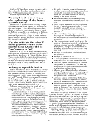 Until the 78th Legislature session meets to resolve         •	 Formulas for sharing operating (or common
the conflict, the Texas Property Code has two Sec-               area) expenses in multitenant properties based
tions 93.004, each dealing with a different topic.               on rentable areas that may not be known
The following discusses H.B. 2186.                               when the lease is entered into or that may
                                                                 change as the project expands.
When may the landlord assess charges,                         •	 Estimated monthly payments of operating
other than for rent and physical damages                         expenses, subject to a true-up at the end of the
against the property?                                            year.
  The landlord is prohibited from assessing charges           •	 Amortization of certain capital expenditures
against the tenant, except for rent and physical dam-            (as part of operating expenses) using “a com-
age to the property except when the amount of the                mercially reasonable interest rate over a
charge or method of computing the charge is stated               reasonable period of time determined by the
in the lease, an exhibit or an attachment to the lease.          landlord.”
  However, this prohibition does not affect the               •	 Allocation of operating expenses among
landlord’s right to assess charges or obtain a remedy            buildings in a multibuilding complex “in
permitted under another statute or the common law                such manner as the landlord may (reasonably)
(Section 93.012[a] and [b].                                      determine.”
                                                              •	 The gross-up clause, which merely states the
What affect do Sections 93.012(a) and (b)                        concept — but not the method — of adjusting
have on governmental entities created                            variable expenses when the building is not
under Subchapter D, Chapter 22 of the                            fully (or 95%) occupied or when services are
Texas Transportation Code?                                       not being provided to all (or 95%) of the rent-
                                                                 able area.
  Sections 93.012(a) and (b) do not affect the contrac-
                                                              •	 Charges for utilities that are submetered to
tual rights of a landlord that is a governmental entity
                                                                 the premises.
created under Subchapter D, Chapter 22 of the Texas
Transportation Code whose constituent municipali-             •	 Charges for overtime HVAC.
ties are populous home-rule municipalities to assess          •	 A requirement that a retail tenant join and pay
charges under a lease to fully compensate the gov-               unspecified dues to a merchants association.
ernmental entity for its operational costs (Section           •	 Amounts payable to the landlord to consider
93.012[c]).                                                      a request for its consent under the lease, e.g.,
                                                                 consent to a proposed assignment or sublease
Analyzing the Impact of the New Law                              or alterations to the premises.
  Section 93.004 of the Texas Property Code is rather         •	 Charges incurred by the landlord when exer-
brief considering the huge impact it has on commer-              cising self-help remedies or reletting the prem-
cial leases entered into, renewed or extended on or              ises after a tenant’s default, e.g., remodeling
after September 1, 2001. Glenn Koury, a Dallas attor-            the premises for a new tenant.
ney with Vinson & Elkins, wrote an excellent review           •	 Amounts payable to indemnify the landlord,
of the impact and the potential problems created                 including losses resulting from acts of third
by the statute in Vol. 40, No. 2 of the Real Estate,             parties or even the landlord’s own negligence.
Probate and Trust Law Reporter, a publication of the
                                                              •	 Reimbursement of charges imposed on the
State Bar of Texas, published January 2002.
                                                                 landlord under its lender’s loan documents be-
  Following are excerpts from the article (all ex-
                                                                 cause of the tenant’s late payment or nonpay-
cerpts copyright @ 2001 by Glenn Koury and used
                                                                 ment of rent or because of the tenant’s default
with permission of the author).
                                                                 under the lease.
       Commercial leases, by their nature, contain          The American Heritage Dictionary of the English
    myriad charges besides base rent. They require        Language defines a “method” as “a means or manner
    the tenant to make a variety of payments ranging      of procedure, especially a regular and systematic way
    from complex rental escalations to straightfor-       of accomplishing something.” It is unclear whether
    ward reimbursements of the landlord’s out-of-         the statute — which requires the lease to state the
    pocket expenses. In many cases, the standard for      “method by which the charge is to be computed”
    payment is described as “the reasonable cost,”        — actually requires something akin to a formula, or
    “such amount as the landlord may determine,”          can be satisfied by describing a consistent process or
    “as allocated by landlord,” “landlord’s custom-       procedure for calculating the charge in question.
    ary charge,” or “at tenant’s cost.” Whether these       Operating expense provisions may need to be test-
    ways of determining charges are computation           ed at two different levels to determine compliance
    methods required by the statute is far from clear.    with the statute: first, as to the overall expense pot,
    Consider these charges and provisions typically       and second, as to specific items included within the
    found in commercial leases:

                                                        105
 