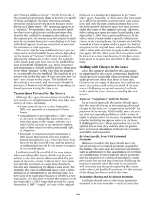 pot (“charges within a charge”). At the first level, if       premises or a mandatory expansion as to “must-
the tenant’s proportionate share is known (or capable         take” space. Arguably, in those cases, the lease grant
of being calculated), the basic operating expense             as to all of the premises occurred upon lease execu-
provision should satisfy the statute because multi-           tion, and only the rent commencement date as to
plying such share times “all” operating expenses is           the subsequently delivered space has been delayed
a “method.” Nevertheless, since the method itself             under the terms of the original contract. Likewise,
involves other calculations and discretionary deci-           substituting new space for space leased under a pre-
sions by the landlord to determine the makeup of              September 1, 2001 lease can be problematic. If the
the expense pot, the statute may also require compli-         substitution is made under a specific substitution
ance by secondary lease provisions dealing with how           clause in the existing lease, the transaction could be
individual expense items are calculated or selected           viewed as a lease of space under a grant that had its
for inclusion in total expenses.                              inception in the original lease, which authorized the
   The statute may be less problematic for triple-net         substitution and continues to apply to the substi-
leases and so-called bondable leases, which, depending        tute space. On the other hand, the transaction could
on the degree of “netness,” shift all or practically          be viewed as a new lease because it involves a new
all property obligations to the tenant. For example,          lease grant as to space not identified in the original
if the tenant pays only base rent to the landlord but         lease.
pays all property obligations, e.g., taxes, insurance
and maintenance, directly to third parties, there may         Dealing with Charges in the Lease
be no other “charges” in the lease that are payable             Until the statute is clarified by the Legislature
to, or assessable by, the landlord. The landlord is in a      or interpreted by the courts, commercial landlords
passive role under this type of lease and does not “as-       should proceed cautiously when assessing charges
sess” any charges to the tenant. The landlord sim-            under provisions other than those of base rent.
ply collects a net rental, and the tenant effectively         Clauses that are vague or that give the landlord too
assumes all burdens and obligations of operating the          much discretion could easily run afoul of the new
leased premises during the lease term.                        statute. Following are several ways for landlords
                                                              to deal with the uncertainties created by the new
Transactions Covered by the Statute                           statute.
  Although the types of transactions covered by the
new statute are straightforward, they may take on a           Agree on “Compliance” with the Statute
variety of forms, including:                                     As an overall approach, the parties should agree
   •	 Leases entered into on or after September 1,            that the prescribed ways of determining additional
      2001, and renewals or extensions of those               charges in the lease are “computation methods” for
      leases.                                                 purposes of the statute. Additionally, since the stat-
                                                              ute does not expressly prohibit or void a waiver of
   •	 Amendments to pre-September 1, 2001 leases
                                                              rights or duties under the statute, the parties should
      to (1) renew or extend the lease term, or (2)
                                                              consider including an express waiver in the lease.
      lease new space to the tenant, whether as a
                                                              If challenged in court, these approaches may not be
      result of the exercise of an expansion option,
                                                              upheld, but at least they indicate that the parties
      right of first refusal or other preferential right,
                                                              have negotiated calculation methods they consider
      or otherwise.
                                                              acceptable and reasonable.
   •	 Renewals or extensions of pre-September 1,
      2001 leases that become effective without               Be More Specific, Even With Estimated
      formal amendments, e.g., where the lease fixes          Payments
      the rent for the renewal term, and the renewal            Whenever possible, the lease should state the
      is implemented merely by the tenant’s exercise          initial amount of estimated payments required by
      of its renewal option.                                  the tenant. The same goes for nonrecurring charges
  Landlords should be mindful of the new statute              such as administrative fees and charges for overtime
when amending older leases, which may become                  air-conditioning. Even though the stated payments
subject to the new statute when amended. For pur-             may be adjusted or re-estimated periodically under
poses of the state, a lease “entered into” may mean           provisions that are not true formulas, disclosing the
not only the execution of a new lease document,               estimated amount when the lease is entered into
but also any transaction involving a lease grant. For         will minimize any claim of surprise by the tenant
example, the lease of additional space, even if docu-         and reinforce the landlord’s position that the amount
mented as an amendment to an existing lease, is a             of the charge has been stated in the lease.
new lease as to such space because it involves a new          Reexamine Sharing and Escalation Formulas
lease grant. It is less clear whether the statute covers
pre-September 1, 2001 leases that provide for a post-           Landlords should review other lease provisions
September 1, 2001 “staged” delivery of the original           intended to be true formulas — such as those that



                                                            106
 