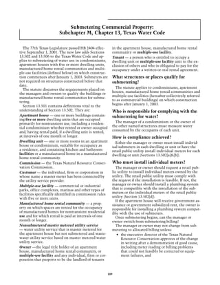 Submetering Commercial Property:
                        Subchapter M, Chapter 13, Texas Water Code

  The 77th Texas Legislature passed HB 2404 effec-       in the apartment house, manufactured home rental
tive September 1, 2001. The new law adds Sections        community or multiple-use facility.
13.502 and 13.506 to the Texas Water Code and ap-        Tenant — a person who is entitled to occupy a
plies to submetering of water use in condominiums,       dwelling unit or multiple-use facility unit to the ex-
apartment houses with five or more dwelling units,       clusion of others and who is obligated to pay for the
manufactured home rental communities and multi-          occupancy under a written or oral rental agreement.
ple-use facilities (defined below) on which construc-
tion commences after January 1, 2003. Submeters are      What structures or places qualify for
not required on structures constructed before that       submetering?
date.
                                                           The statute applies to condominiums, apartment
  The statute discusses the requirements placed on
                                                         houses, manufactured home rental communities and
the managers and owners to qualify the buildings or
                                                         multiple-use facilities (hereafter collectively referred
manufactured home rental communities for subme-
                                                         to as commercial buildings) on which construction
tering.
                                                         begins after January 1, 2003.
  Section 13.501 contains definitions vital to the
understanding of Section 13.502. They are:               Who is responsible for complying with the
Apartment house — one or more buildings contain-         submetering for water?
ing five or more dwelling units that are occupied
primarily for nontransient use, including a residen-       The manager of a condominium or the owner of
tial condominium whether rented or owner occupied        the other named structures must measure water
and, having rental paid, if a dwelling unit is rented,   consumed by the occupants of each unit.
at intervals of one month or longer.                     How is compliance achieved?
Dwelling unit — one or more rooms in an apartment          Either the manager or owner must install individ-
house or condominium, suitable for occupancy as          ual submeters in each dwelling or unit or have the
a residence, and containing kitchen and bathroom         retail public utility install individual meters for each
facilities or a manufactured home in a manufactured      dwelling or unit (Sections 13.502[a]&[b]).
home rental community.
Commission — the Texas Natural Resource Conser-          Who must install individual meters?
vation Commission.                                         The manager or owner should request a retail pub-
Customer — the individual, firm or corporation in        lic utility to install individual meters owned by the
whose name a master meter has been connected by          utility. The retail public utility must comply with
the utility service provider.                            the request if the installation is feasible. If not, the
Multiple-use facility — commercial or industrial         manager or owner should install a plumbing system
parks, office complexes, marinas and other types of      that is compatible with the installation of the sub-
facilities specifically identified in commission rules   meters or the individual meters of the retail public
with five or more units.                                 utility (Section 13.502[d]).
                                                           If the apartment house will receive government as-
Manufactured home rental community — a prop-             sistance or government subsidized rent, the owner is
erty on which spaces are rented for the occupancy        responsible for installing a plumbing system compat-
of manufactured homes for nontransient residential       ible with the use of submeters.
use and for which rental is paid at intervals of one       Once submetering begins, can the manager or
month or longer.                                         owner switch from submetering billing?
Nonsubmetered master metered utility service               The manager or owner may not change from sub-
— water utility service that is master metered for       metering to allocated billing unless:
the apartment house but not submetered and waste-           •	 the executive director of the Texas Natural
water utility service based on master metered water            Resource Conservation approves of the change
utility service.                                               in writing after a demonstration of good cause,
Owner —the legal title holder of an apartment                  including meter reading or billing problems
house, manufactured home rental community, or                  that could not feasibly be corrected or equip-
multiple-use facility and any individual, firm or cor-         ment failures, and
poration that purports to be the landlord of tenants



                                                     109
 
