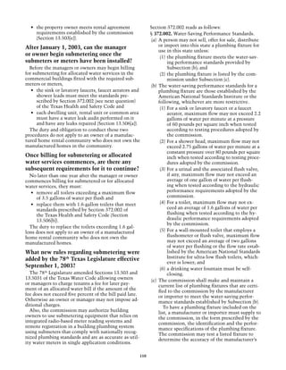 •	 the property owner meets rental agreement                  Section 372.002 reads as follows:
     requirements established by the commission                 § 372.002. Water-Saving Performance Standards.
     (Section 13.503[e]).                                        (a) 	A person may not sell, offer for sale, distribute
After January 1, 2003, can the manager                                or import into this state a plumbing fixture for
                                                                      use in this state unless:
or owner begin submetering once the                                    (1)	 the plumbing fixture meets the water-sav-
submeters or meters have been installed?                                    ing performance standards provided by
  Before the managers or owners may begin billing                           Subsection (b); and
for submetering for allocated water services in the                    (2)	 the plumbing fixture is listed by the com-
commercial buildings fitted with the required sub-                          mission under Subsection (c).
meters or meters,                                                (b) 	The water-saving performance standards for a
   •	 the sink or lavatory faucets, faucet aerators and               plumbing fixture are those established by the
      shower leads must meet the standards pre-                       American National Standards Institute or the
      scribed by Section 372.002 (see next question)                  following, whichever are more restrictive.
      of the Texas Health and Safety Code and                          (1)	 For a sink or lavatory faucet or a faucet
   •	 each dwelling unit, rental unit or common area                        aerator, maximum flow may not exceed 2.2
      must have a water leak audit performed on it                          gallons of water per minute at a pressure
      and have any leaks repaired (Section 13.506[a]).                      of 60 pounds per square inch when tested
  The duty and obligation to conduct these two                              according to testing procedures adopted by
procedures do not apply to an owner of a manufac-                           the commission.
tured home rental community who does not own the                       (2)	 For a shower head, maximum flow may not
manufactured homes in the community.                                        exceed 2.75 gallons of water per minute at a
                                                                            constant pressure over 80 pounds per square
Once billing for submetering or allocated                                   inch when tested according to testing proce-
water services commences, are there any                                     dures adopted by the commission.
subsequent requirements for it to continue?                            (3)	 For a urinal and the associated flush valve,
  No later than one year after the manager or owner                         if any, maximum flow may not exceed an
commences billing for submetered or for allocated                           average of one gallon of water per flush-
water services, they must:                                                  ing when tested according to the hydraulic
   •	 remove all toilets exceeding a maximum flow                           performance requirements adopted by the
      of 3.5 gallons of water per flush and                                 commission.
   •	 replace them with 1.6-gallon toilets that meet                   (4)	 For a toilet, maximum flow may not ex-
      standards prescribed by Section 372.002 of                            ceed an average of 1.6 gallons of water per
      the Texas Health and Safety Code (Section                             flushing when tested according to the hy-
      13.506[b]).                                                           draulic performance requirements adopted
                                                                            by the commission.
  The duty to replace the toilets exceeding 1.6 gal-
lons does not apply to an owner of a manufactured                      (5)	 For a wall-mounted toilet that employs a
home rental community who does not own the                                  flushometer or flush valve, maximum flow
manufactured homes.                                                         may not exceed an average of two gallons
                                                                            of water per flushing or the flow rate estab-
What new rules regarding submetering were                                   lished by the American National Standards
added by the 78th Texas Legislature effective                               Institute for ultra-low flush toilets, which-
                                                                            ever is lower; and
September 1, 2003?                                                     (6)	 a drinking water fountain must be self-
  The 78th Legislature amended Sections 13.503 and                          closing.
13.5031 of the Texas Water Code allowing owners                  (c) 	The commission shall make and maintain a
or managers to charge tenants a fee for later pay-                    current list of plumbing fixtures that are certi-
ment of an allocated water bill if the amount of the                  fied to the commission by the manufacturer
fee does not exceed five percent of the bill paid late.               or importer to meet the water-saving perfor-
Otherwise an owner or manager may not impose ad-                      mance standards established by Subsection (b).
ditional charges.                                                        To have a plumbing fixture included on the
  Also, the commission may authorize building                         list, a manufacturer or importer must supply to
owners to use submetering equipment that relies on                    the commission, in the form prescribed by the
integrated radio-based meter reading systems and                      commission, the identification and the perfor-
remote registration in a building plumbing system                     mance specifications of the plumbing fixture.
using submeters that comply with nationally recog-                    The commission may test a listed fixture to
nized plumbing standards and are as accurate as util-                 determine the accuracy of the manufacturer’s
ity water meters in single application conditions.

                                                          110
 